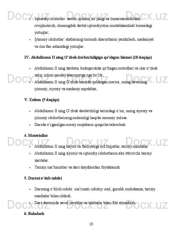  Iqtisodiy islohotlar: savdo, qishloq xo’jaligi va hunarmandchilikni 
rivojlantirish, shuningdek davlat iqtisodiyotini mustahkamlash borasidagi 
yutuqlar;
 Ijtimoiy islohotlar: elatlarning turmush sharoitlarini yaxshilash, madaniyat 
va ilm-fan sohasidagi yutuqlar.
IV. Abdullaxon II ning O’zbek davlatchiligiga qo’shgan hissasi (10 daqiqa)
 Abdullaxon II ning davlatni boshqarishda qo’llagan metodlari va ular o’zbek
xalqi uchun qanday ahamiyatga ega bo’ldi;
 Abdullaxon II ning O’zbek tarixida qoldirgan merosi, uning davrining 
ijtimoiy, siyosiy va madaniy aspektlari.
V. Xulosa (5 daqiqa)
 Abdullaxon II ning O’zbek davlatchiligi tarixidagi o’rni, uning siyosiy va 
ijtimoiy islohotlarining muhimligi haqida umumiy xulosa.
 Darsda o’rganilgan asosiy nuqtalarni qisqacha takrorlash.
4. Materiallar
 Abdullaxon II ning hayoti va faoliyatiga oid hujjatlar, tarixiy manbalar.
 Abdullaxon II ning siyosiy va iqtisodiy islohotlarini aks ettiruvchi tarixiy 
xaritalar.
 Tarixiy ma’lumotlar va dars slaydlaridan foydalanish.
5. Darsni o’tish uslubi
 Darsning o’tilish uslubi: ma’ruzali-uslubiy usul, guruhli muhokama, tarixiy 
manbalar bilan ishlash.
 Dars davomida savol-javoblar va talabalar bilan fikr almashish.
6. Baholash
19 