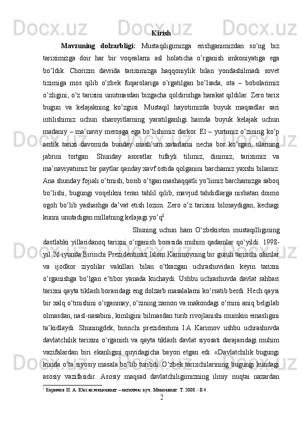 Kirish
Mavzuning   dolzarbligi:   Mustaqiligimizga   erishganimizdan   so’ng   biz
tariximizga   doir   har   bir   voqealarni   asl   holaticha   o’rganish   imkoniyatiga   ega
bo’ldik.   Chorizm   davrida   tariximizga   haqqoniylik   bilan   yondashilmadi   sovet
tizimiga   mos   qilib   o’zbek   fuqarolariga   o’rgatilgan   bo’lsada,   ota   –   bobolarimiz
o’zligini, o’z tarixini unutmasdan bizgacha qoldirishga harakat qildilar. Zero tarix
bugun   va   kelajakning   ko’zgusi.   Mustaqil   hayotimizda   buyuk   maqsadlar   sari
intilishimiz   uchun   sharoyitlarning   yaratilganligi   hamda   buyuk   kelajak   uchun
madaniy – ma’naviy merosga ega bo’lishimiz darkor. El – yurtimiz o’zining ko’p
asrlik   tarixi   davomida   bunday   mash’um   xatarlarni   necha   bor   ko’rgan,   ularning
jabrini   tortgan.   Shunday   asoratlar   tufayli   tilimiz,   dinimiz,   tariximiz   va
ma’naviyatimiz bir paytlar qanday xavf ostida qolganini barchamiz yaxshi bilamiz.
Ana shunday fojiali o’tmish, bosib o’tgan mashaqqatli yo’limiz barchamizga saboq
bo’lishi,   bugungi   voqelikni   teran   tahlil   qilib,   mavjud   tahdidlarga   nisbatan   doimo
ogoh  bo’lib  yashashga   da’vat   etish  lozim.  Zero  o’z  tarixini  bilmaydigan,  kechagi
kunni unutadigan millatning kelajagi yo’q 1
. 
Shuning   uchun   ham   O‘zbekiston   mustaqilligining
dastlabki   yillaridanoq   tarixni   o‘rganish   borasida   muhim   qadamlar   qo‘yildi.   1998-
yil 26-iyunda Birinchi Prezidentimiz Islom Karimovning bir guruh tarixchi olimlar
va   ijodkor   ziyolilar   vakillari   bilan   o‘tkazgan   uchrashuvidan   keyin   tarixni
o‘rganishga   bo‘lgan   e’tibor   yanada   kuchaydi.   Ushbu   uchrashuvda   davlat   rahbari
tarixni qayta tiklash borasidagi eng dolzarb masalalarni ko‘rsatib berdi. Hech qaysi
bir xalq o‘tmishini o‘rganmay, o‘zining zamon va makondagi o‘rnini aniq belgilab
olmasdan, nasl-nasabini, kimligini bilmasdan turib rivojlanishi mumkin emasligini
ta’kidlaydi.   Shuningdek,   birinchi   prezidentimi   I.A   Karimov   ushbu   uchrashuvda
davlatchilik tarixini o‘rganish va qayta tiklash davlat siyosati darajasidagi muhim
vazifalardan   biri   ekanligini   quyidagicha   bayon   etgan   edi:   «Davlatchilik   bugungi
kunda o‘ta siyosiy masala bo‘lib turibdi. O‘zbek tarixchilarining bugungi kundagi
asosiy   vazifasidir.   Asosiy   maqsad   davlatchiligimizning   ilmiy   nuqtai   nazardan
1
 Каримов И. А. Юксак маънавият – енгилмас куч. Маънавият. Т. 2008. -Б.4.
2 