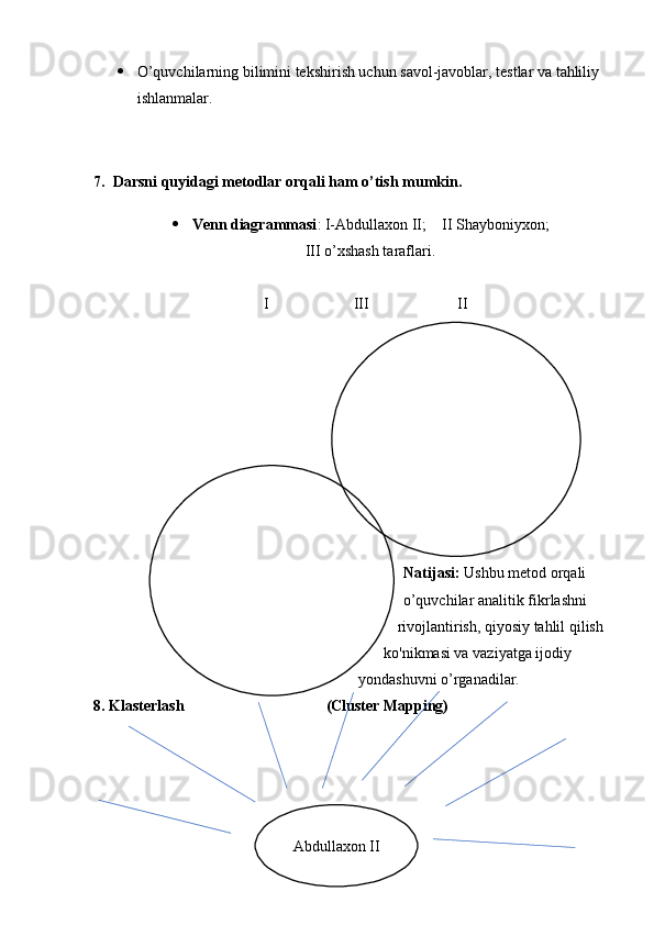  O’quvchilarning bilimini tekshirish uchun savol-javoblar, testlar va tahliliy 
ishlanmalar.
7.    Darsni quyidagi metodlar orqali ham o’tish mumkin.
 Venn diagrammasi : I-Abdullaxon II;    II Shayboniyxon;
III o’xshash taraflari.
                                  I                      III                       II
Natijasi:  Ushbu metod orqali 
o’quvchilar an alitik fikrlashni 
rivojlantirish, qiyosiy tahlil qilish 
ko'nikmasi va vaziyatga ijodiy 
yondashuvni o’rganadilar.
8.   Klasterlash (Cluster Mapping) 
20 
Abdullaxon II 