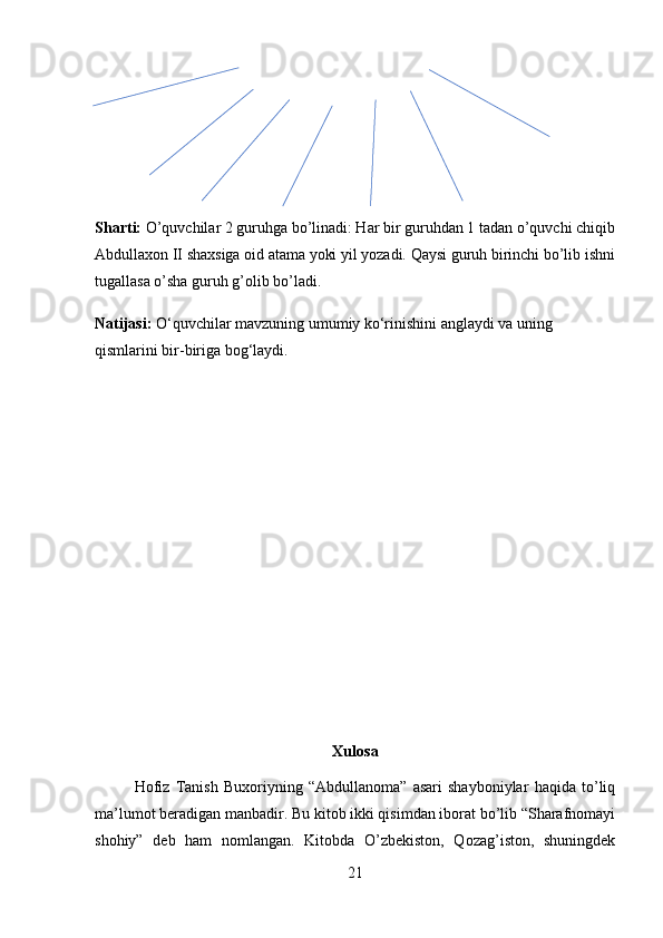Sharti:  O’quvchilar 2 guruhga bo’linadi: Har bir guruhdan 1 tadan o’quvchi chiqib
Abdullaxon II shaxsiga oid atama yoki yil yozadi. Qaysi guruh birinchi bo’lib ishni
tugallasa o’sha guruh g’olib bo’ladi. 
Natijasi:  O‘quvchilar mavzuning umumiy ko‘rinishini anglaydi va uning 
qismlarini bir-biriga bog‘laydi.
Xulosa
Hofiz   Tanish   Buxoriyning   “Abdullanoma”   asari   shayboniylar   haqida   to’liq
ma’lumot beradigan manbadir. Bu kitob ikki qisimdan iborat bo’lib “Sharafnomayi
shohiy”   deb   ham   nomlangan.   Kitobda   O’zbekiston,   Qozag’iston,   shuningdek
21 