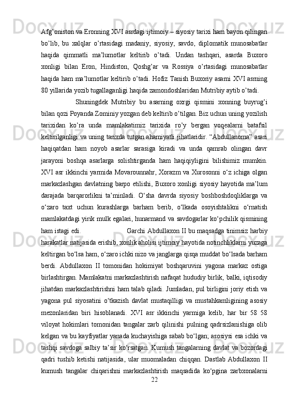 Afg’oniston va Eronning XVI asrdagi ijtimoiy – siyosiy tarixi ham bayon qilingan
bo’lib,   bu   xalqlar   o’rtasidagi   madaniy,   siyosiy,   savdo,   diplomatik   munosabatlar
haqida   qimmatli   ma’lumotlar   keltirib   o’tadi.   Undan   tashqari,   asarda   Buxoro
xonligi   bilan   Eron,   Hindiston,   Qoshg’ar   va   Rossiya   o’rtasidagi   munosabatlar
haqida ham ma’lumotlar keltirib o’tadi. Hofiz Tanish Buxoriy asarni XVI asrning
80 yillarida yozib tugallaganligi haqida zamondoshlaridan Mutribiy aytib o’tadi. 
Shuningdek   Mutribiy   bu   asarning   oxrgi   qismini   xonning   buyrug’i
bilan qozi Poyanda Zominiy yozgan deb keltirib o’tilgan. Biz uchun uning yozilish
tarixidan   ko’ra   unda   mamlakatimiz   tarixida   ro’y   bergan   voqealarni   batafsil
keltirilganligi va uning tarixda tutgan ahamiyatli jihatlaridir. “Abdullanoma” asari
haqiqatdan   ham   noyob   asarlar   sarasiga   kiradi   va   unda   qamrab   olingan   davr
jarayoni   boshqa   asarlarga   solishtirganda   ham   haqiqiyligini   bilishimiz   mumkin.
XVI asr ikkinchi yarmida Movarounnahr, Xorazm va Xurosonni o‘z ichiga olgan
markazlashgan  davlatning barpo etilishi, Buxoro xonligi siyosiy hayotida ma’lum
darajada   barqarorlikni   ta’minladi.   O‘sha   davrda   siyosiy   boshboshdoqliklarga   va
o‘zaro   taxt   uchun   kurashlarga   barham   berib,   o‘lkada   osoyishtalikni   o‘rnatish
mamlakatdagi yirik mulk egalari, hunarmand va savdogarlar ko‘pchilik qismining
ham istagi edi.  Garchi Abdullaxon II bu maqsadga tinimsiz harbiy
harakatlar natijasida erishib, xonlik aholisi ijtimoiy hayotida notinchliklarni yuzaga
keltirgan bo‘lsa ham, o‘zaro ichki nizo va janglarga qisqa muddat bo‘lsada barham
berdi.   Abdullaxon   II   tomonidan   hokimiyat   boshqaruvini   yagona   markaz   ostiga
birlashtirgan. Mamlakatni markazlashtirish nafaqat hududiy birlik, balki, iqtisodiy
jihatdan markazlashtirishni ham talab qiladi. Jumladan, pul birligini joriy etish va
yagona   pul   siyosatini   o‘tkazish   davlat   mustaqilligi   va   mustahkamligining   asosiy
mezonlaridan   biri   hisoblanadi.   XVI   asr   ikkinchi   yarmiga   kelib,   har   bir   58   58
viloyat   hokimlari   tomonidan   tangalar   zarb   qilinishi   pulning   qadrsizlanishiga   olib
kelgan va bu kayfiyatlar yanada kuchayishiga sabab bo‘lgan; asosiysi esa ichki va
tashqi savdoga salbiy ta’sir ko‘rsatgan. Kumush tangalarning davlat va bozordagi
qadri   tushib   ketishi   natijasida,   ular   muomaladan   chiqqan.   Dastlab   Abdullaxon   II
kumush   tangalar   chiqarishni   markazlashtirish   maqsadida   ko‘pgina   zarbxonalarni
22 