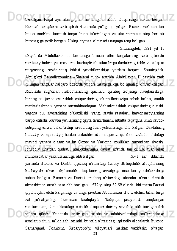 berkitgan.   Faqat   ayrimlarigagina   mis   tangalar   ishlab   chiqarishga   ruxsat   bergan.
Kumush   tangalarni   zarb   qilish   Buxoroda   yo‘lga   qo‘yilgan.   Buxoro   zarbxonalari
butun   xonlikni   kumush   tanga   bilan   ta’minlagan   va   ular   mamlakatning   har   bir
burchagiga yetib borgan. Uning qiymati o‘ttiz mis tangaga teng bo‘lgan. 
Shuningdek,   1581   yil   13
oktyabrda   Abdullaxon   II   farmoniga   binoan   oltin   tangalarning   zarb   qilinishi
markaziy hokimiyat mavqeini kuchaytirish bilan birga davlatning ichki va xalqaro
miqyosdagi   savdo-sotiq   ishlari   yaxshilanishiga   yordam   bergan.   Shuningdek,
Abulg‘ozi   Bahodirxonning   «Shajarai   turk»   asarida   Abdullaxon   II   davrida   zarb
qilingan  tangalar   halqaro  bozorda  yuqori   mavqega  ega   bo‘lganligi  e’tirof   etilgan.
Xonlikda   sug‘orish   inshootlarining   qurilishi   qishloq   xo‘jaligi   rivojlanishiga,
buning   natijasida   esa   ishlab   chiqarishning   takomillashuviga   sabab   bo‘lib,   xonlik
markazlashuvini   yanada   mustahkamlagan.   Mahsulot   ishlab   chiqarishning   o‘sishi,
yagona   pul   siyosatining   o‘tkazilishi,   yangi   savdo   rastalari,   karvonsaroylarning
barpo etilishi, karvon yo‘llarining qayta ta’mirlanishi albatta faqatgina ichki savdo-
sotiqning   emas,   balki   tashqi   savdoning   ham   yuksalishiga   olib   kelgan.   Davlatning
hududiy   va   iqtisodiy   jihatdan   birlashtirilishi   natijasida   qo‘shni   davlatlar   oldidagi
mavqei   yanada   o‘sgan   va   bu   Qozoq   va   Yorkend   xonliklari   tomonidan   siyosiy,
iqtisodiy   jihatdan   qudratli   markazlashgan   davlat   sifatida   tan   olinib,   ular   bilan
munosabatlar yaxshilanishiga olib kelgan.  XVI   asr   ikkinchi
yarmida   Buxoro   va   Dashti   qipchoq   o‘rtasidagi   harbiy   ittifoqchilik   aloqalarining
kuchayishi   o‘zaro   diplomatik   aloqalarning   avvalgiga   nisbatan   yaxshilanishiga
sabab   bo‘lgan.   Buxoro   va   Dashti   qipchoq   o‘rtasidagi   aloqalar   o‘zaro   elchilik
almashinuvi orqali ham olib borilgan. 1579 yilning 59 59 o‘zida ikki marta Dashti
qipchoqdan elchi kelganligi va unga javoban Abdullaxon II o‘z elchisi bilan birga
xat   jo‘natganligi   fikrimizni   tasdiqlaydi.   Tadqiqot   jarayonida   aniqlangan
ma’lumotlar,   ular   o‘rtasidagi   elchilik   aloqalari   doimiy   ravishda   olib   borilgan   deb
xulosa   qiladi.   Yuqorida   keltirilgan   manba   va   adabiyotlardagi   ma’lumotlarga
asoslanib shuni ta’kidlash lozimki, bu xalq o‘rtasidagi iqtisodiy aloqalarda Buxoro,
Samarqand,   Toshkent,   Sirdaryobo‘yi   viloyatlari   markaz   vazifasini   o‘tagan.
23 