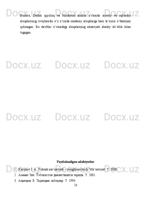 Buxoro,   Dashti   qipchoq   va   Hindiston   aholisi   o‘rtasida   siyosiy   va   iqtisodiy
aloqalarning   rivojlanishi   o‘z   o‘rnida   madaniy   aloqalarga   ham   ta’sirini   o‘tkazmay
qolmagan.   Bu   davltlar   o’rtasidagi   aloqalarning   aksariyati   abadiy   do’stlik   bilan
tugagan.
Foydalanilgan adabiyotlar
1. Karimov I. A. Yuksak ma’naviyat – yengilmas kuch. Ma’naviyat. T. 2008.
2. Азамат Зиё. Ўзбекистон давлатчилиги тарихи. Т. 2001. 
3. Аҳмедов.  Б.  Тарихдан сабоқлар. Т. 1994. 
24 