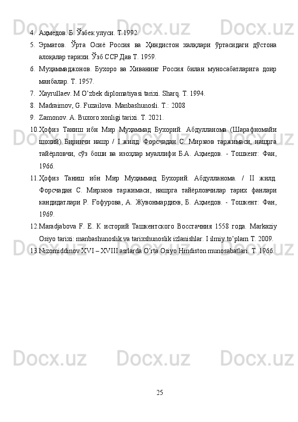 4. Аҳмедов.  Б.  Ўзбек улуси. Т.1992. 
5. Эрматов.   Ўрта   Осиё   Россия   ва   Ҳиндистон   халқлари   ўртасидаги   дўстона
алоқалар тарихи. Ўзб ССР Дав Т. 1959. 
6. Муҳаммаджонов.   Бухоро   ва   Хиванинг   Россия   билан   муносабатларига   доир
манбалар. Т. 1957. 
7. Xayrullaev. M O’zbek diplomatiyasi tarixi. Sharq. T. 1994.
8. Madraimov, G. Fuzailova. Manbashunosli. T.: 2008
9. Zamonov.  А.  Buxoro xonligi tarixi. T. 2021.
10. Ҳофиз   Таниш   ибн   Мир   Муҳаммад   Бухорий.   Абдулланома   (Шарафномайи
шохий)   Биринчи   нашр   /   I   жилд.   Форсчадан   С.   Мирзаэв   таржимаси,   нашрга
тайёрловчи,   сўз   боши   ва   изоҳлар   муаллифи   Б.А.   Аҳмедов.   -   Тошкент:   Фан,
1966.
11. Ҳофиз   Таниш   ибн   Мир   Муҳаммад   Бухорий.   Абдулланома.   /   II   жилд.
Форсчадан   С.   Мирзаэв   таржимаси,   нашрга   тайёрловчилар   тарих   фанлари
кандидатлари   Р.   Ғофурова,   А.   Жувонмардиэв,   Б.   Аҳмедов.   -   Тошкент:   Фан,
1969.
12. Maradjabova   F.   E.   К   историй   Ташкентского   Восстачния   1558   года.   Markaziy
Osiyo tarixi: manbashunoslik va tarixshunoslik izlanishlar.  I ilmiy to’plam T. 2009.
13. Nizomiddinov XVI – XVIII asrlarda O’rta Osiyo Hindiston munosabatlari. T. 1966.
25 