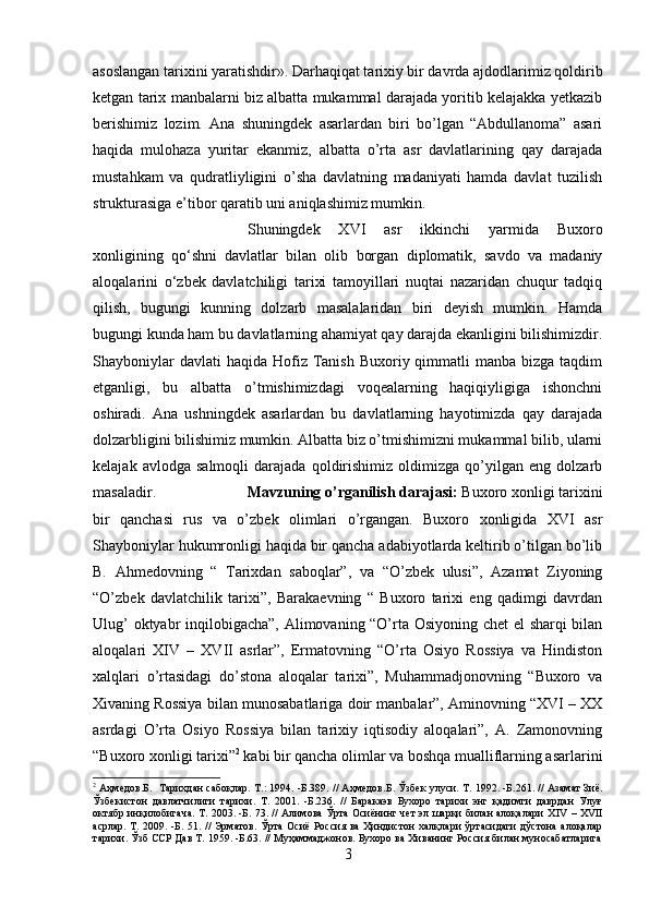 asoslangan tarixini yaratishdir». Darhaqiqat tarixiy bir davrda ajdodlarimiz qoldirib
ketgan tarix manbalarni biz albatta mukammal darajada yoritib kelajakka yetkazib
berishimiz   lozim.   Ana   shuningdek   asarlardan   biri   bo’lgan   “Abdullanoma”   asari
haqida   mulohaza   yuritar   ekanmiz,   albatta   o’rta   asr   davlatlarining   qay   darajada
mustahkam   va   qudratliyligini   o’sha   davlatning   madaniyati   hamda   davlat   tuzilish
strukturasiga e’tibor qaratib uni aniqlashimiz mumkin. 
Shuningdek   XVI   asr   ikkinchi   yarmida   Buxoro
xonligining   qo‘shni   davlatlar   bilan   olib   borgan   diplomatik,   savdo   va   madaniy
aloqalarini   o‘zbek   davlatchiligi   tarixi   tamoyillari   nuqtai   nazaridan   chuqur   tadqiq
qilish,   bugungi   kunning   dolzarb   masalalaridan   biri   deyish   mumkin.   Hamda
bugungi kunda ham bu davlatlarning ahamiyat qay darajda ekanligini bilishimizdir.
Shayboniylar   davlati  haqida  Hofiz Tanish  Buxoriy qimmatli   manba bizga  taqdim
etganligi,   bu   albatta   o’tmishimizdagi   voqealarning   haqiqiyligiga   ishonchni
oshiradi.   Ana   ushningdek   asarlardan   bu   davlatlarning   hayotimizda   qay   darajada
dolzarbligini bilishimiz mumkin. Albatta biz o’tmishimizni mukammal bilib, ularni
kelajak   avlodga   salmoqli   darajada   qoldirishimiz   oldimizga   qo’yilgan   eng   dolzarb
masaladir. Mavzuning o’rganilish darajasi:  Buxoro xonligi tarixini
bir   qanchasi   rus   va   o’zbek   olimlari   o’rgangan.   Buxoro   xonligida   XVI   asr
Shayboniylar hukumronligi haqida bir qancha adabiyotlarda keltirib o’tilgan bo’lib
B.   Ahmedovning   “   Tarixdan   saboqlar”,   va   “O’zbek   ulusi”,   Azamat   Ziyoning
“O’zbek   davlatchilik   tarixi”,   Barakaevning   “   Buxoro   tarixi   eng   qadimgi   davrdan
Ulug’ oktyabr inqilobigacha”, Alimovaning “O’rta Osiyoning chet el sharqi bilan
aloqalari   XIV   –   XVII   asrlar”,   Ermatovning   “O’rta   Osiyo   Rossiya   va   Hindiston
xalqlari   o’rtasidagi   do’stona   aloqalar   tarixi”,   Muhammadjonovning   “Buxoro   va
Xivaning Rossiya bilan munosabatlariga doir manbalar”, Aminovning “XVI – XX
asrdagi   O’rta   Osiyo   Rossiya   bilan   tarixiy   iqtisodiy   aloqalari”,   A.   Zamonovning
“Buxoro xonligi tarixi” 2
 kabi bir qancha olimlar va boshqa mualliflarning asarlarini
2
 Аҳмедов. Б.    Тарихдан сабоқлар. Т.: 1994. -Б.389. // Аҳмедов. Б . Ўзбек улуси. Т.   1992. -Б.261. // Азамат Зиё.
Ўзбекистон   давлатчилиги   тарихи.   Т.   2001.   -Б.236.   //   Баракаэв   Бухоро   тарихи   энг   қадимги   даврдан   Улуғ
октябр инқилобигача. Т. 2003. -Б. 73. // Алимова Ўрта Осиёнинг чет эл шарқи билан алоқалари Х IV  – Х VII
асрлар. Т. 2009. -Б. 51. // Эрматов. Ўрта Осиё Россия ва Ҳиндистон халқлари ўртасидаги дўстона алоқалар
тарихи. Ўзб ССР Дав Т. 1959. -Б.63. // Муҳаммаджонов. Бухоро ва Хиванинг Россия билан муносабатларига
3 