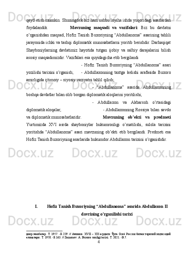 qayd etish mumkin. Shuningdek biz ham ushbu loyiha ishda yuqoridagi asarlardan
foydalandik. Mavzuning   maqsadi   va   vazifalari:   Biz   bu   davlatni
o’rganishdan   maqsad,  Hofiz  Tanish  Buxoriyning  “Abdullanoma”   asarining  tahlili
jarayonida ichki va tashqi diplomatik munosabatlarni yoritib berishdir. Darhaqiqat
Shayboniylarning   davlatimiz   hayotida   tutgan   ijobiy   va   salbiy   darajalarini   bilish
asosiy maqsadimizdir. Vazifalari esa quyidagicha etib bergilandi 
-   Hofiz   Tanish   Buxoriyning   “Abdullanoma”   asari
yozilishi tarixini o’rganish; -   Abdullaxonning   taxtga   kelishi   arafasida   Buxoro
amirligida ijtimoiy – siyosiy vaziyatni tahlil qilish; 
-   “Abdullanoma”   asarida   Abdullaxonning
boshqa davlatlar bilan olib borgan diplomatik aloqlarini yoritilishi;
-   Abdullaxon   va   Akbarsoh   o’rtasidagi
diplomatik aloqalar;  - Abdullaxonning Rossiya  bilan savdo
va diplomatik munosabatlaridir. Mavzuning   ob’ekti   va   predmeti
Yurtimizda   XVI   asrda   shayboniylar   hukumronligi   o’rnatilishi,   sulola   tarixini
yoritishda   “Abdullanoma”   asari   mavzuning   ob’ekti   etib   bergilandi.   Predmeti   esa
Hofiz Tanish Buxoriyning asarlarida hukumdor Abdullaxon tarixini o’rganishdir.
I.  Hofiz Tanish Buxoriyning “Abdullanoma” asarida Abdullaxon II
davrining o’rganilishi tarixi
доир манбалар. Т. 1957. -Б.229. // Аминов. Х VII   – ХХ асрдаги Ўрта Осиё Россия билан тарихий иқтисодий
алоқалари. Т. 1958. -Б.163. //  Zamonov .  A .  Buxoro   xonligi   tarixi .  T . 2021. - B .7.
4 