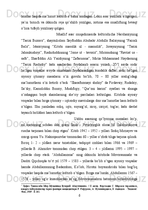 binolar haqida ma’lumot keltirib o’tishni xoxlagan. Lekin asar yozilishi o’zgargan,
ya’ni   birinch   va   ikkinchi   reja   qo’shilib   yozilgan,   xotima   esa   muallifning   bevaqt
o’limi tufayli yozilmay qolgan. 
Muallif   asar   muqadimasida   keltirishicha   Narshaxiyning
“Tarixi   Buxoro”,   shayxulislom   Sayfiuddin   Abubakr   Abdullo   Balxiyning   “Fazoili
Balx”,   Istaxriyning   “Kitobi   masolik   ul   -   mamolik”,   Juvayniyning   “Tarixi
Jahonkushoyi”,   Rashiduddinning   “Jome   ut   -   tavorix”,   Mirxondning   “Ravzat   us   -
safo”,   Sharfiddin   Ali   Yazdiyning   “Zafarnoma”,   Mirza   Muhammad   Haydarning
“Tarixi   Rashidiy”   kabi   asarlardan   foydalanib   asarni   yozadi.   XVI   asrda   sodir
bo’lgan voqealar sroyda muntazam  foydalanadigan kundalik daftar, sodir bo’lgan
siyosiy   ijtimoiy   masalarni   o’zi   guvohi   bo’lib,   70   –   80   yillar   oralig’idagi
ma’lumotlarni   o’zi   ketirib   o’tadi.   “Sharafnomayi   shohiy”   da   Firdavsiy,   Rudakiy,
Sa’diy,   Kamoliddin   Binoiy,   Mushfiqiy,   “Qur’oni   karim”   oyatlari   va   shunga
o’xshagqan   buyk   shaxslarning   she’riy   parchalari   keltirilgan.   Kitobda   siyosiy
voqealar bilan birga ijtimoiy – iqtisodiy mavzularga doir ma’lumotlar ham keltirib
o’tilgan.   Shu   jumladan   soliq,   iqto,   suyurg’ol,   xiroj,   ixrijot,   tog’ar,   kabi   davlat
tayanch birliklari ham keltirib o’tilgan. 
Ushbu   asarning   qo’lyozma   nusxalari   ko’p,
asl   matinning   uchdan   ikki   qismi   Sank   –   Peturburglik   olima   M.   Salohutdinova
ruscha tarjimasi bilan chop etgan 5
. Kitob 1942 – 1952 – yillari Sodiq Mirzayev va
oxirgi qismi Yu. Hakimjanovlar tomonidan 60 – yillar o’zbek tiliga tarjima qilindi.
Biroq   1-   2   –   jildlari   zarur   tuzatishlar,   tadqiqot   izohlari   bilan   1966   va   1969   –
yillarda   B.   Ahmidov   tomonidan   chop   etilgan.   3   –   4   –   jildlarini   1995   –   1997   –
yillarda   chop   etadi.   “Abdullanoma”   ning   ikkinchi   kitobida   Movoraunnahr   va
Dashti   Qipchoqda   to’rt   yil   1579  –   1583  –   yillarda   bo’lib   o’tgan   siyosiy   voqealar
hamda   Abdullaxonning   Badaxshon,   Ko’lob,   Hirotni   buysundirishi   bilan   bog’liq
voqealar haqida ma’lumotlar keltirib o’tilgan. Bizga ma’lumki, Abdullaxon 1567 –
1576 – yillari og’ir kurashlardan so’ng, Movoraunnahrni batomom birlashtirishga
5
  Ҳофиз   Таниш   ибн   Мир   Муҳаммад   Бухорий.   Абдулланома.   /   II   жилд.   Форсчадан   С.   Мирзаэв   таржимаси,
нашрга тайёрловчилар тарих фанлари кандидатлари Р. Ғофурова, А. Жувонмардиэв, Б. Аҳмедов. - Тошкент:
Фан, 1969. - Б. 361.
6 