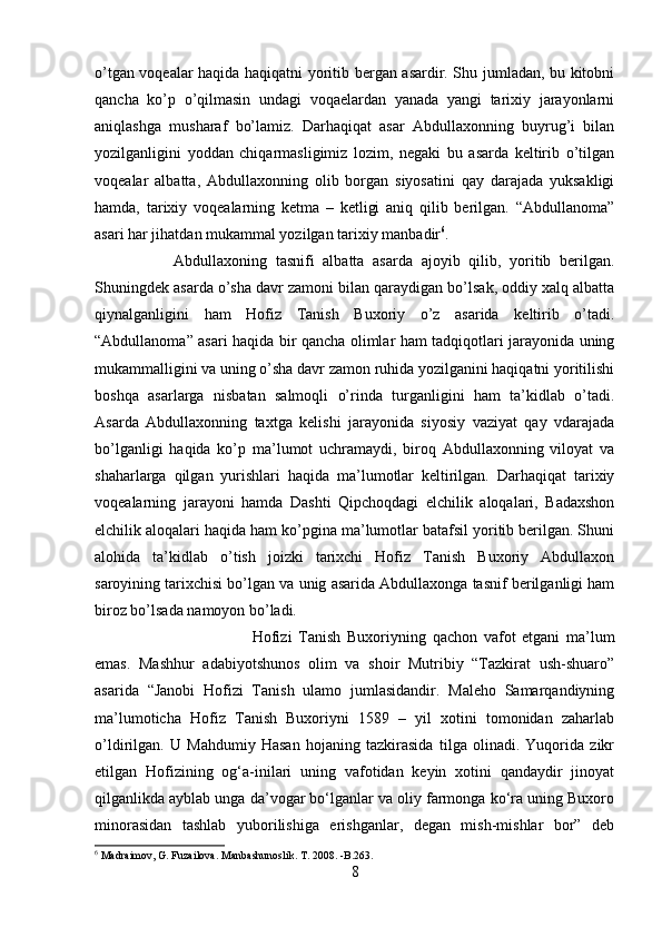 o’tgan voqealar haqida haqiqatni yoritib bergan asardir. Shu jumladan, bu kitobni
qancha   ko’p   o’qilmasin   undagi   voqaelardan   yanada   yangi   tarixiy   jarayonlarni
aniqlashga   musharaf   bo’lamiz.   Darhaqiqat   asar   Abdullaxonning   buyrug’i   bilan
yozilganligini   yoddan   chiqarmasligimiz   lozim,   negaki   bu   asarda   keltirib   o’tilgan
voqealar   albatta,   Abdullaxonning   olib   borgan   siyosatini   qay   darajada   yuksakligi
hamda,   tarixiy   voqealarning   ketma   –   ketligi   aniq   qilib   berilgan.   “Abdullanoma”
asari har jihatdan mukammal yozilgan tarixiy manbadir 6
. 
Abdullaxoning   tasnifi   albatta   asarda   ajoyib   qilib,   yoritib   berilgan.
Shuningdek asarda o’sha davr zamoni bilan qaraydigan bo’lsak, oddiy xalq albatta
qiynalganligini   ham   Hofiz   Tanish   Buxoriy   o’z   asarida   keltirib   o’tadi.
“Abdullanoma” asari haqida bir qancha olimlar ham tadqiqotlari jarayonida uning
mukammalligini va uning o’sha davr zamon ruhida yozilganini haqiqatni yoritilishi
boshqa   asarlarga   nisbatan   salmoqli   o’rinda   turganligini   ham   ta’kidlab   o’tadi.
Asarda   Abdullaxonning   taxtga   kelishi   jarayonida   siyosiy   vaziyat   qay   vdarajada
bo’lganligi   haqida   ko’p   ma’lumot   uchramaydi,   biroq   Abdullaxonning   viloyat   va
shaharlarga   qilgan   yurishlari   haqida   ma’lumotlar   keltirilgan.   Darhaqiqat   tarixiy
voqealarning   jarayoni   hamda   Dashti   Qipchoqdagi   elchilik   aloqalari,   Badaxshon
elchilik aloqalari haqida ham ko’pgina ma’lumotlar batafsil yoritib berilgan. Shuni
alohida   ta’kidlab   o’tish   joizki   tarixchi   Hofiz   Tanish   Buxoriy   Abdullaxon
saroyining tarixchisi bo’lgan va unig asarida Abdullaxonga tasnif berilganligi ham
biroz bo’lsada namoyon bo’ladi. 
Hofizi   Tanish   Buxoriyning   qachon   vafot   etgani   ma’lum
emas.   Mashhur   adabiyotshunos   olim   va   shoir   Mutribiy   “Tazkirat   ush-shuaro”
asarida   “Janobi   Hofizi   Tanish   ulamo   jumlasidandir.   Maleho   Samarqandiyning
ma’lumoticha   Hofiz   Tanish   Buxoriyni   1589   –   yil   xotini   tomonidan   zaharlab
o’ldirilgan.   U   Mahdumiy   Hasan   hojaning   tazkirasida   tilga   olinadi.   Yuqorida   zikr
etilgan   Hofizining   og‘a-inilari   uning   vafotidan   keyin   xotini   qandaydir   jinoyat
qilganlikda ayblab unga da’vogar bo‘lganlar va oliy farmonga ko‘ra uning Buxoro
minorasidan   tashlab   yuborilishiga   erishganlar,   degan   mish-mishlar   bor”   deb
6
 Madraimov, G. Fuzailova. Manbashunoslik. T. 2008. -B.263.
8 