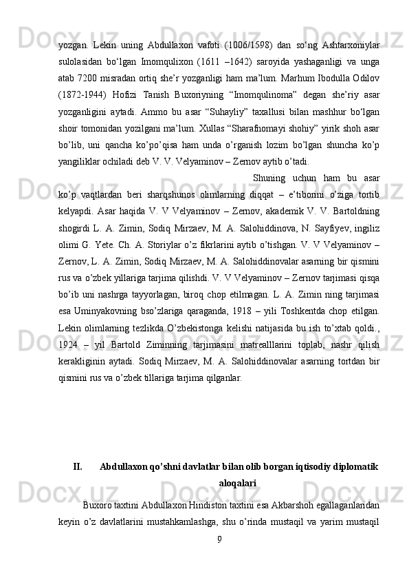 yozgan.   Lekin   uning   Abdullaxon   vafoti   (1006/1598)   dan   so‘ng   Ashtarxoniylar
sulolasidan   bo‘lgan   Imomqulixon   (1611   –1642)   saroyida   yashaganligi   va   unga
atab 7200 misradan ortiq she’r yozganligi ham ma’lum. Marhum Ibodulla Odilov
(1872-1944)   Hofizi   Tanish   Buxoriyning   “Imomqulinoma”   degan   she’riy   asar
yozganligini   aytadi.   Ammo   bu   asar   “Suhayliy”   taxallusi   bilan   mashhur   bo‘lgan
shoir tomonidan yozilgani ma’lum. Xullas “Sharafnomayi shohiy” yirik shoh asar
bo’lib,   uni   qancha   ko’po’qisa   ham   unda   o’rganish   lozim   bo’lgan   shuncha   ko’p
yangiliklar ochiladi deb V. V. Velyaminov – Zernov aytib o’tadi. 
Shuning   uchun   ham   bu   asar
ko’p   vaqtlardan   beri   sharqshunos   olimlarning   diqqat   –   e’tiborini   o’ziga   tortib
kelyapdi.   Asar   haqida   V.   V   Velyaminov   –   Zernov,   akademik   V.   V.   Bartoldning
shogirdi   L.   A.   Zimin,   Sodiq   Mirzaev,   M.   A.   Salohiddinova,   N.   Sayfiyev,   ingiliz
olimi G. Yete. Ch. A. Storiylar o’z fikrlarini aytib o’tishgan. V. V Velyaminov –
Zernov, L. A. Zimin, Sodiq Mirzaev, M. A. Salohiddinovalar asarning bir qismini
rus va o’zbek yillariga tarjima qilishdi. V. V Velyaminov – Zernov tarjimasi qisqa
bo’ib   uni   nashrga   tayyorlagan,   biroq   chop   etilmagan.   L.   A.   Zimin   ning   tarjimasi
esa   Uminyakovning   bso’zlariga   qaraganda,   1918   –   yili   Toshkentda   chop   etilgan.
Lekin   olimlarning   tezlikda   O’zbekistonga   kelishi   natijasida   bu   ish   to’xtab   qoldi.,
1924   –   yil   Bartold   Ziminning   tarjimasini   matrealllarini   toplab,   nashr   qilish
kerakliginin   aytadi.   Sodiq   Mirzaev,   M.   A.   Salohiddinovalar   asarning   tortdan   bir
qismini rus va o’zbek tillariga tarjima qilganlar.
II.  Abdullaxon qo’shni davlatlar bilan olib borgan iqtisodiy diplomatik
aloqalari
Buxoro taxtini Abdullaxon Hindiston taxtini esa Akbarshoh egallaganlaridan
keyin   o’z   davlatlarini   mustahkamlashga,   shu   o’rinda   mustaqil   va   yarim   mustaqil
9 