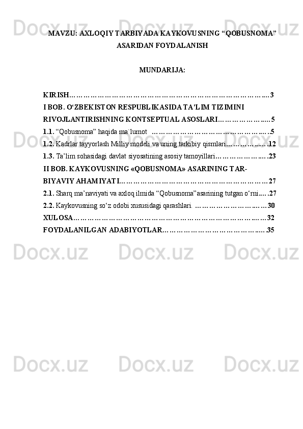 MAVZU: AXLOQIY TARBIYADA KAYKOVUSNING “ QOBUSNOMA ”
ASARIDAN FOYDALANISH
MUNDARIJA:
KIRISH……………………………………………………………………….…3
I BOB.  O‘ZBEKISTON RESPUBLIKASI DA  TA’LIM TIZIMI NI
RIVOJLANTIRISHNING KONTSEPTUAL ASOSLARI………………..…5
1.1.  “Qobusnoma” haqida ma`lumot ……………………………………….…..5
1.2.  Kadrlar tayyorlash Milliy modeli va uning tarkibiy qismlari … ………...….12
1.3.  Ta’lim sohasidagi davlat siyosatining asosiy tamoyillari ……………….….23
II BOB.  KAYKOVUSNING «QOBUSNOMA» ASARINING TAR -
BIYAVIY   AHAMIYATI ………………………………………………………27
2. 1.  Sharq ma’naviyati va axloq ilmida “Qobusnoma”asari ning  tut gan o‘rni . … .27
2.2.   Kaykovusning so‘z odobi xususidagi qarashlari.  …………………….……30
XULOSA ………………………………………………………………….……32
FOYDALANILGAN ADABIYOTLAR…………………………………..….35 