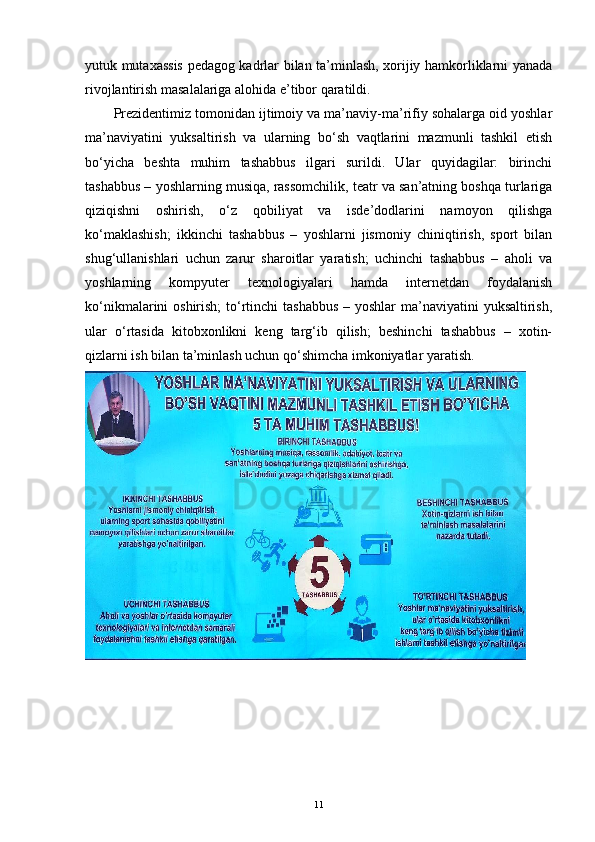 yutuk mutaxassis pedagog kadrlar bilan ta’minlash, xorijiy hamkorliklarni yanada
rivojlantirish masalalariga alohida e’tibor qaratildi.
Prezidentimiz tomonidan ijtimoiy va ma’naviy-ma’rifiy sohalarga oid yoshlar
ma’naviyatini   yuksaltirish   va   ularning   bo‘sh   vaqtlarini   mazmunli   tashkil   etish
bo‘yicha   beshta   muhim   tashabbus   ilgari   surildi.   Ular   quyidagilar:   birinchi
tashabbus – yoshlarning musiqa, rassomchilik, teatr va san’atning boshqa turlariga
qiziqishni   oshirish,   o‘z   qobiliyat   va   isde’dodlarini   namoyon   qilishga
ko‘maklashish;   ikkinchi   tashabbus   –   yoshlarni   jismoniy   chiniqtirish,   sport   bilan
shug‘ullanishlari   uchun   zarur   sharoitlar   yaratish;   uchinchi   tashabbus   –   aholi   va
yoshlarning   kompyuter   texnologiyalari   hamda   internetdan   foydalanish
ko‘nikmalarini oshirish;  to‘rtinchi  tashabbus – yoshlar  ma’naviyatini  yuksaltirish,
ular   o‘rtasida   kitobxonlikni   keng   targ‘ib   qilish;   beshinchi   tashabbus   –   xotin-
qizlarni ish bilan ta’minlash uchun qo‘shimcha imkoniyatlar yaratish.
11 
