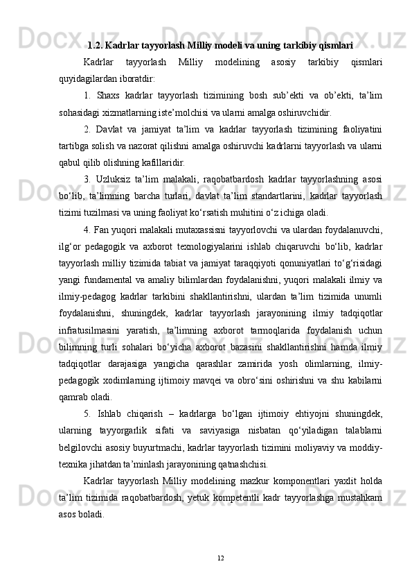 1.2. Kadrlar tayyorlash Milliy modeli va uning tarkibiy qismlari
Kadrlar   tayyorlash   Milliy   modelining   asosiy   tarkibiy   qismlari
quyidagilardan iboratdir: 
1.   Shaxs   kadrlar   tayyorlash   tizimining   bosh   sub’ekti   va   ob’ekti,   ta’lim
sohasidagi xizmatlarning iste’molchisi va ularni amalga oshiruvchidir.
2.   Davlat   va   jamiyat   ta’lim   va   kadrlar   tayyorlash   tizimining   faoliyatini
tartibga solish va nazorat qilishni amalga oshiruvchi kadrlarni tayyorlash va ularni
qabul qilib olishning kafillaridir.
3.   Uzluksiz   ta’lim   malakali,   raqobatbardosh   kadrlar   tayyorlashning   asosi
bo‘lib,   ta’limning   barcha   turlari,   davlat   ta’lim   standartlarini,   kadrlar   tayyorlash
tizimi tuzilmasi va uning faoliyat ko‘rsatish muhitini o‘z ichiga oladi. 
4. Fan yuqori malakali  mutaxassisni tayyorlovchi va ulardan foydalanuvchi,
ilg‘or   pedagogik   va   axborot   texnologiyalarini   ishlab   chiqaruvchi   bo‘lib,   kadrlar
tayyorlash  milliy tizimida  tabiat  va jamiyat  taraqqiyoti  qonuniyatlari  to‘g‘risidagi
yangi fundamental  va amaliy bilimlardan foydalanishni, yuqori  malakali  ilmiy va
ilmiy-pedagog   kadrlar   tarkibini   shakllantirishni,   ulardan   ta’lim   tizimida   unumli
foydalanishni,   shuningdek,   kadrlar   tayyorlash   jarayonining   ilmiy   tadqiqotlar
infratusilmasini   yaratish,   ta’limning   axborot   tarmoqlarida   foydalanish   uchun
bilimning   turli   sohalari   bo‘yicha   axborot   bazasini   shakllantirishni   hamda   ilmiy
tadqiqotlar   darajasiga   yangicha   qarashlar   zamirida   yosh   olimlarning,   ilmiy-
pedagogik   xodimlarning   ijtimoiy   mavqei   va   obro‘sini   oshirishni   va   shu   kabilarni
qamrab oladi.
5.   Ishlab   chiqarish   –   kadrlarga   bo‘lgan   ijtimoiy   ehtiyojni   shuningdek,
ularning   tayyorgarlik   sifati   va   saviyasiga   nisbatan   qo‘yiladigan   talablarni
belgilovchi asosiy buyurtmachi, kadrlar tayyorlash tizimini moliyaviy va moddiy-
texnika jihatdan ta’minlash jarayonining  qatnashchisi.
Kadrlar   tayyorlash   Milliy   modelining   mazkur   komponentlari   yaxlit   holda
ta’lim   tizimida   raqobatbardosh,   yetuk   kompetentli   kadr   tayyorlashga   mustahkam
asos boladi.
12 