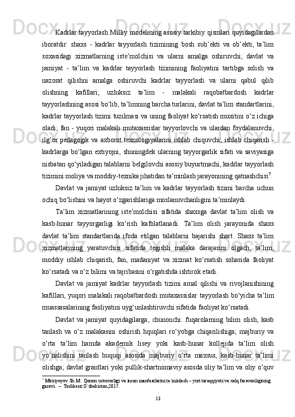 Kadrlar tayyorlash Milliy modelining asosiy tarkibiy qismlari quyidagilardan
iboratdir:   shaxs   -   kadrlar   tayyorlash   tizimining   bosh   sub’ekti   va   ob’ekti,   ta’lim
soxasidagi   xizmatlarning   iste’molchisi   va   ularni   amalga   oshiruvchi;   davlat   va
jamiyat   -   ta’lim   va   kadrlar   tayyorlash   tizimining   faoliyatini   tartibga   solish   va
nazorat   qilishni   amalga   oshiruvchi   kadrlar   tayyorlash   va   ularni   qabul   qilib
olishning   kafillari;   uzluksiz   ta’lim   -   malakali   raqobatbardosh   kadrlar
tayyorlashning asosi bo‘lib, ta’limning barcha turlarini, davlat ta’lim standartlarini,
kadrlar tayyorlash tizimi tuzilmasi va uning faoliyat ko‘rsatish muxitini o‘z ichiga
oladi; fan - yuqori malakali mutaxassislar  tayyorlovchi va ulardan foydalanuvchi,
ilg‘or  pedagogik  va  axborot   texnologiyalarini   ishlab  chiquvchi;   ishlab  chiqarish  -
kadrlarga  bo‘lgan  extiyojni, shuningdek  ularning  tayyorgarlik sifati   va saviyasiga
nisbatan qo‘yiladigan talablarni belgilovchi asosiy buyurtmachi, kadrlar tayyorlash
tizimini moliya va moddiy-texnika jihatidan ta’minlash jarayonining qatnashchisi 7
.
Davlat   va   jamiyat   uzluksiz   ta’lim   va   kadrlar   tayyorlash   tizimi   barcha   uchun
ochiq bo‘lishini va hayot o‘zgarishlariga moslanuvchanligini ta’minlaydi. 
Ta’lim   xizmatlarining   iste’molchisi   sifatida   shaxsga   davlat   ta’lim   olish   va
kasb-hunar   tayyorgarligi   ko‘rish   kafolatlanadi.   Ta’lim   olish   jarayonida   shaxs
davlat   ta’lim   standartlarida   ifoda   etilgan   talablarni   bajarishi   shart.   Shaxs   ta’lim
xizmatlarining   yaratuvchisi   sifatida   tegishli   malaka   darajasini   olgach,   ta’lim,
moddiy   ishlab   chiqarish,   fan,   madaniyat   va   xizmat   ko‘rsatish   sohasida   faoliyat
ko‘rsatadi va o‘z bilimi va tajribasini o‘rgatishda ishtirok etadi. 
Davlat   va   jamiyat   kadrlar   tayyorlash   tizimi   amal   qilishi   va   rivojlanishining
kafillari, yuqori malakali raqobatbardosh mutaxassislar tayyorlash bo‘yicha ta’lim
muassasalarining faoliyatini uyg‘unlashtiruvchi sifatida faoliyat ko‘rsatadi. 
Davlat   va   jamiyat   quyidagilarga,   chunonchi:   fuqarolarning   bilim   olish,   kasb
tanlash   va   o‘z   malakasini   oshirish   hquqlari   ro‘yobga   chiqarilishiga;   majburiy   va
o‘rta   ta’lim   hamda   akademik   lisey   yoki   kasb-hunar   kollejida   ta’lim   olish
yo‘nalishini   tanlash   huquqi   asosida   majburiy   o‘rta   maxsus,   kasb-hunar   ta’limi
olishga; davlat grantlari yoki pullik-shartnomaviy asosda oliy ta’lim va oliy o‘quv
7
 Mirziyoyev Sh.M.  Qonun ustuvorligi va inson manfaatlarini ta`minlash – yurt taraqqiyoti va xalq faravonligining 
garovi.  –  Toshkent:O`zbekiston,2017.
13 