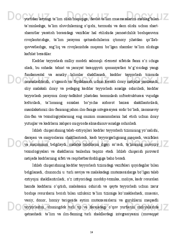 yurtidan keyingi  ta’lim olish huquqiga;  davlat  ta’lim muassasalarini  mablag‘bilan
ta’minlashga;   ta’lim   oluvchilarning   o‘qishi,   turmushi   va   dam   olishi   uchun   shart-
sharoitlar   yaratish   borasidagi   vazifalar   hal   etilishida   jamoatchilik   boshqaruvini
rivojlantirishga;   ta’lim   jarayoni   qatnashchilarini   ijtimoiy   jihatdan   qo‘llab-
quvvatlashga;   sog‘liq   va   rivojlanishda   nuqsoni   bo‘lgan   shaxslar   ta’lim   olishiga
kafolat beradilar.
Kadrlar   tayyorlash   milliy   modeli   salmoqli   element   sifatida   fanni   o‘z   ichiga
oladi,   bu   sohada:   tabiat   va   jamiyat   taraqqiyoti   qonuniyatlari   to‘g‘risidagi   yangi
fundamental   va   amaliy   bilimlar   shakllanadi,   kadrlar   tayyorlash   tizimida
ommalashtirish, o‘rganish va foydalanish uchun kerakli ilmiy natijalar  jamlanadi;
oliy   malakali   ilmiy   va   pedagog   kadrlar   tayyorlash   amalga   oshiriladi;   kadrlar
tayyorlash   jarayoini   ilmiy-tadkikot   jihatidan   taominlash   infrastrukturasi   vujudga
keltiriladi,   ta’limning   soxalari   bo‘yicha   axborot   bazasi   shakllantiriladi;
mamlakatimiz ilm-fanining jahon ilm-faniga integrasiyasi sodir bo‘ladi, zamonaviy
ilm-fan   va   texnologiyalarning   eng   muxim   muammolarini   hal   etish   uchun   ilmiy
yutuqlar va kadrlarni xalqaro miqyosda almashinuv amalga oshiriladi. 
Ishlab chiqarishning talab-extiyojlari kadrlar tayyorlash tizimining yo‘nalishi,
darajasi  va miqyoslarini  shakllantiradi, kasb  tayyorgarligining maqsadi,  vazifalari
va   mazmunini   belgilaydi,   malaka   talablarini   ilgari   so‘radi,   ta’limning   muvoziy
texnologiyalari   va   shakllarini   tanlashni   taqozo   etadi.   Ishlab   chiqarish   pirovard
natijada kadrlarning sifati va raqobatbardoshligiga baho beradi. 
Ishlab chiqarishning kadrlar tayyorlash tizimidagi vazifalari quyidagilar bilan
belgilanadi, chunonchi u: turli saviya va malakadagi mutaxassislarga bo‘lgan talab
extiyojni   shakllantiriladi;   o‘z   ixtiyoridagi   moddiy-texnika,   moliya,   kadr   resurslari
hamda   kadrlarni   o‘qitish,   malakasini   oshirish   va   qayta   tayyorlash   uchun   zarur
boshqa   resurslarni   berish   bilan   uzluksiz   ta’lim   tizimiga   ko‘maklashadi;   muassis,
vasiy,   donor,   homiy   tariqasida   ayrim   mutaxassislarni   va   guruhlarni   maqsadli
tayyorlashni,   shuningdek   turli   tip   va   darajadagi   o‘quv   yurtlarini   moliyalashda
qatnashadi:   ta’lim   va   ilm-fanning   turli   shakllardagi   integrasiyasini   (muvaqqat
14 