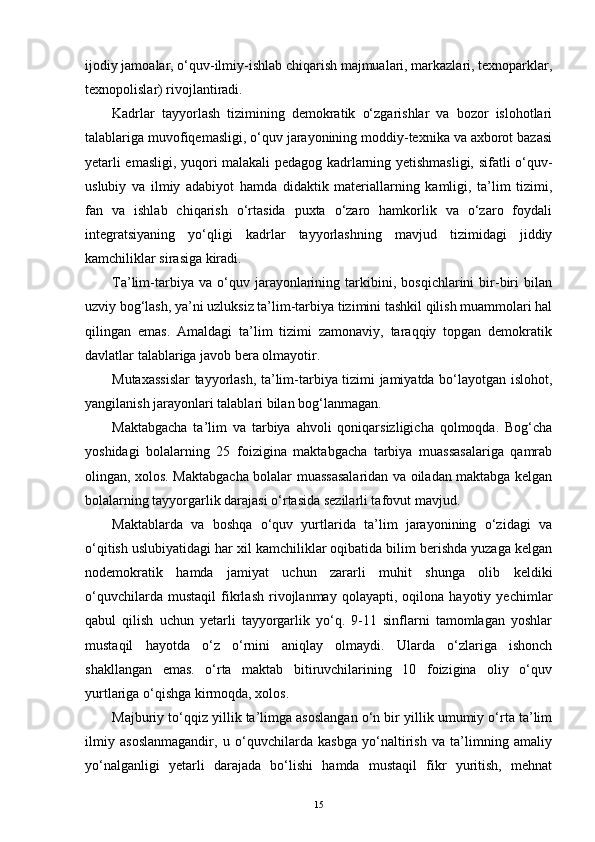 ijodiy jamoalar, o‘quv-ilmiy-ishlab chiqarish majmualari, markazlari, texnoparklar,
texnopolislar) rivojlantiradi.
Kadrlar   tayyorlash   tizimining   demokratik   o‘zgarishlar   va   bozor   islohotlari
talablariga muvofiqеmasligi, o‘quv jarayonining moddiy-texnika va axborot bazasi
yetarli еmasligi, yuqori malakali pedagog kadrlarning yetishmasligi, sifatli o‘quv-
uslubiy   va   ilmiy   adabiyot   hamda   didaktik   materiallarning   kamligi,   ta’lim   tizimi,
fan   va   ishlab   chiqarish   o‘rtasida   puxta   o‘zaro   hamkorlik   va   o‘zaro   foydali
integratsiyaning   yo‘qligi   kadrlar   tayyorlashning   mavjud   tizimidagi   jiddiy
kamchiliklar sirasiga kiradi.
Ta’lim-tarbiya   va   o‘quv   jarayonlarining   tarkibini,   bosqichlarini   bir-biri   bilan
uzviy bog‘lash, ya’ni uzluksiz ta’lim-tarbiya tizimini tashkil qilish muammolari hal
qilingan   еmas.   Amaldagi   ta’lim   tizimi   zamonaviy,   taraqqiy   topgan   demokratik
davlatlar talablariga javob bera olmayotir.
Mutaxassislar tayyorlash, ta’lim-tarbiya tizimi jamiyatda bo‘layotgan islohot,
yangilanish jarayonlari talablari bilan bog‘lanmagan.
Maktabgacha   ta’lim   va   tarbiya   ahvoli   qoniqarsizligicha   qolmoqda.   Bog‘cha
yoshidagi   bolalarning   25   foizigina   maktabgacha   tarbiya   muassasalariga   qamrab
olingan, xolos. Maktabgacha bolalar muassasalaridan va oiladan maktabga kelgan
bolalarning tayyorgarlik darajasi o‘rtasida sezilarli tafovut mavjud.
Maktablarda   va   boshqa   o‘quv   yurtlarida   ta’lim   jarayonining   o‘zidagi   va
o‘qitish uslubiyatidagi har xil kamchiliklar oqibatida bilim berishda yuzaga kelgan
nodemokratik   hamda   jamiyat   uchun   zararli   muhit   shunga   olib   keldiki
o‘quvchilarda   mustaqil   fikrlash   rivojlanmay   qolayapti,   oqilona   hayotiy   yechimlar
qabul   qilish   uchun   yetarli   tayyorgarlik   yo‘q.   9-11   sinflarni   tamomlagan   yoshlar
mustaqil   hayotda   o‘z   o‘rnini   aniqlay   olmaydi.   Ularda   o‘zlariga   ishonch
shakllangan   еmas.   o‘rta   maktab   bitiruvchilarining   10   foizigina   oliy   o‘quv
yurtlariga o‘qishga kirmoqda, xolos.
Majburiy to‘qqiz yillik ta’limga asoslangan o‘n bir yillik umumiy o‘rta ta’lim
ilmiy   asoslanmagandir,   u   o‘quvchilarda   kasbga   yo‘naltirish   va   ta’limning   amaliy
yo‘nalganligi   yetarli   darajada   bo‘lishi   hamda   mustaqil   fikr   yuritish,   mehnat
15 