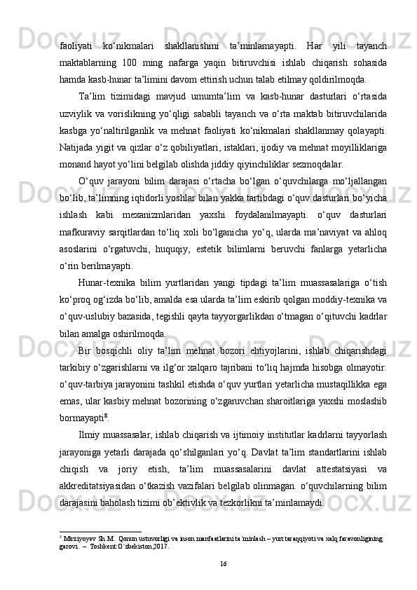 faoliyati   ko‘nikmalari   shakllanishini   ta’minlamayapti.   Har   yili   tayanch
maktablarning   100   ming   nafarga   yaqin   bitiruvchisi   ishlab   chiqarish   sohasida
hamda kasb-hunar ta’limini davom еttirish uchun talab еtilmay qoldirilmoqda.
Ta’lim   tizimidagi   mavjud   umumta’lim   va   kasb-hunar   dasturlari   o‘rtasida
uzviylik   va   vorislikning   yo‘qligi   sababli   tayanch   va   o‘rta   maktab   bitiruvchilarida
kasbga   yo‘naltirilganlik   va   mehnat   faoliyati   ko‘nikmalari   shakllanmay   qolayapti.
Natijada yigit va qizlar o‘z qobiliyatlari, istaklari, ijodiy va mehnat moyilliklariga
monand hayot yo‘lini belgilab olishda jiddiy qiyinchiliklar sezmoqdalar.
O‘quv   jarayoni   bilim   darajasi   o‘rtacha   bo‘lgan   o‘quvchilarga   mo‘ljallangan
bo‘lib, ta’limning iqtidorli yoshlar bilan yakka tartibdagi o‘quv dasturlari bo‘yicha
ishlash   kabi   mexanizmlaridan   yaxshi   foydalanilmayapti.   o‘quv   dasturlari
mafkuraviy   sarqitlardan   to‘liq   xoli   bo‘lganicha   yo‘q,   ularda   ma’naviyat   va   ahloq
asoslarini   o‘rgatuvchi,   huquqiy,   еstetik   bilimlarni   beruvchi   fanlarga   yetarlicha
o‘rin berilmayapti.
Hunar-texnika   bilim   yurtlaridan   yangi   tipdagi   ta’lim   muassasalariga   o‘tish
ko‘proq og‘izda bo‘lib, amalda еsa ularda ta’lim еskirib qolgan moddiy-texnika va
o‘quv-uslubiy bazasida, tegishli qayta tayyorgarlikdan o‘tmagan o‘qituvchi kadrlar
bilan amalga oshirilmoqda.
Bir   bosqichli   oliy   ta’lim   mehnat   bozori   еhtiyojlarini,   ishlab   chiqarishdagi
tarkibiy o‘zgarishlarni va ilg‘or xalqaro tajribani to‘liq hajmda hisobga olmayotir.
o‘quv-tarbiya jarayonini tashkil еtishda o‘quv yurtlari yetarlicha mustaqillikka еga
еmas, ular kasbiy mehnat bozorining o‘zgaruvchan sharoitlariga yaxshi moslashib
bormayapti 8
.
Ilmiy muassasalar, ishlab chiqarish va ijtimoiy institutlar kadrlarni tayyorlash
jarayoniga   yetarli   darajada   qo‘shilganlari   yo‘q.  Davlat   ta’lim   standartlarini   ishlab
chiqish   va   joriy   еtish,   ta’lim   muassasalarini   davlat   attestatsiyasi   va
akkreditatsiyasidan o‘tkazish vazifalari belgilab olinmagan. o‘quvchilarning bilim
darajasini baholash tizimi ob’ektivlik va tezkorlikni ta’minlamaydi.
8
 Mirziyoyev Sh.M.  Qonun ustuvorligi va inson manfaatlarini ta`minlash – yurt taraqqiyoti va xalq faravonligining 
garovi.  –  Toshkent:O`zbekiston,2017.
16 