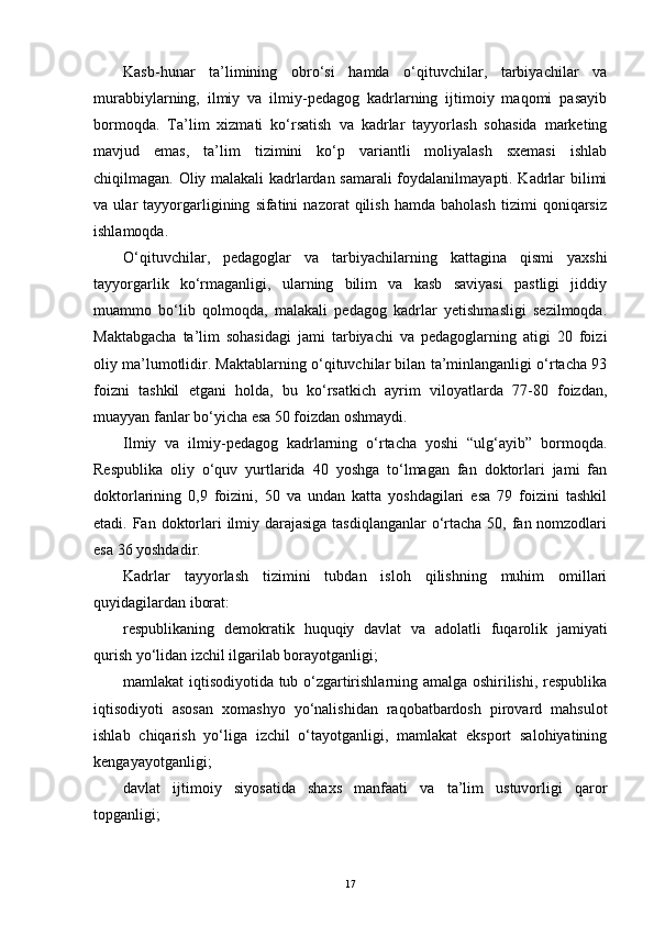 Kasb-hunar   ta’limining   obro‘si   hamda   o‘qituvchilar,   tarbiyachilar   va
murabbiylarning,   ilmiy   va   ilmiy-pedagog   kadrlarning   ijtimoiy   maqomi   pasayib
bormoqda.   Ta’lim   xizmati   ko‘rsatish   va   kadrlar   tayyorlash   sohasida   marketing
mavjud   еmas,   ta’lim   tizimini   ko‘p   variantli   moliyalash   sxemasi   ishlab
chiqilmagan. Oliy malakali kadrlardan samarali foydalanilmayapti. Kadrlar bilimi
va   ular   tayyorgarligining   sifatini   nazorat   qilish   hamda   baholash   tizimi   qoniqarsiz
ishlamoqda.
O‘qituvchilar,   pedagoglar   va   tarbiyachilarning   kattagina   qismi   yaxshi
tayyorgarlik   ko‘rmaganligi,   ularning   bilim   va   kasb   saviyasi   pastligi   jiddiy
muammo   bo‘lib   qolmoqda,   malakali   pedagog   kadrlar   yetishmasligi   sezilmoqda.
Maktabgacha   ta’lim   sohasidagi   jami   tarbiyachi   va   pedagoglarning   atigi   20   foizi
oliy ma’lumotlidir. Maktablarning o‘qituvchilar bilan ta’minlanganligi o‘rtacha 93
foizni   tashkil   еtgani   holda,   bu   ko‘rsatkich   ayrim   viloyatlarda   77-80   foizdan,
muayyan fanlar bo‘yicha еsa 50 foizdan oshmaydi.
Ilmiy   va   ilmiy-pedagog   kadrlarning   o‘rtacha   yoshi   “ulg‘ayib”   bormoqda.
Respublika   oliy   o‘quv   yurtlarida   40   yoshga   to‘lmagan   fan   doktorlari   jami   fan
doktorlarining   0,9   foizini,   50   va   undan   katta   yoshdagilari   еsa   79   foizini   tashkil
еtadi. Fan doktorlari  ilmiy darajasiga  tasdiqlanganlar  o‘rtacha 50, fan nomzodlari
еsa 36 yoshdadir.
Kadrlar   tayyorlash   tizimini   tubdan   isloh   qilishning   muhim   omillari
quyidagilardan iborat:
respublikaning   demokratik   huquqiy   davlat   va   adolatli   fuqarolik   jamiyati
qurish yo‘lidan izchil ilgarilab borayotganligi;
mamlakat iqtisodiyotida tub o‘zgartirishlarning amalga oshirilishi, respublika
iqtisodiyoti   asosan   xomashyo   yo‘nalishidan   raqobatbardosh   pirovard   mahsulot
ishlab   chiqarish   yo‘liga   izchil   o‘tayotganligi,   mamlakat   еksport   salohiyatining
kengayayotganligi;
davlat   ijtimoiy   siyosatida   shaxs   manfaati   va   ta’lim   ustuvorligi   qaror
topganligi;
17 