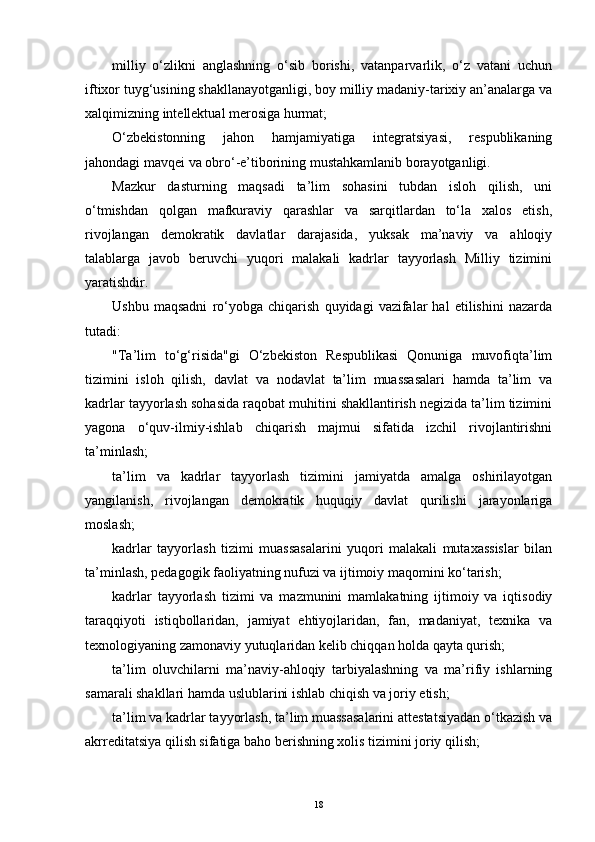 milliy   o‘zlikni   anglashning   o‘sib   borishi,   vatanparvarlik,   o‘z   vatani   uchun
iftixor tuyg‘usining shakllanayotganligi, boy milliy madaniy-tarixiy an’analarga va
xalqimizning intellektual merosiga hurmat;
O‘zbekistonning   jahon   hamjamiyatiga   integratsiyasi,   respublikaning
jahondagi mavqei va obro‘-е’tiborining mustahkamlanib borayotganligi.
Mazkur   dasturning   maqsadi   ta’lim   sohasini   tubdan   isloh   qilish,   uni
o‘tmishdan   qolgan   mafkuraviy   qarashlar   va   sarqitlardan   to‘la   xalos   еtish,
rivojlangan   demokratik   davlatlar   darajasida,   yuksak   ma’naviy   va   ahloqiy
talablarga   javob   beruvchi   yuqori   malakali   kadrlar   tayyorlash   Milliy   tizimini
yaratishdir.
Ushbu   maqsadni   ro‘yobga   chiqarish   quyidagi   vazifalar   hal   еtilishini   nazarda
tutadi:
"Ta’lim   to‘g‘risida"gi   O‘zbekiston   Respublikasi   Qonuniga   muvofiqta’lim
tizimini   isloh   qilish,   davlat   va   nodavlat   ta’lim   muassasalari   hamda   ta’lim   va
kadrlar tayyorlash sohasida raqobat muhitini shakllantirish negizida ta’lim tizimini
yagona   o‘quv-ilmiy-ishlab   chiqarish   majmui   sifatida   izchil   rivojlantirishni
ta’minlash;
ta’lim   va   kadrlar   tayyorlash   tizimini   jamiyatda   amalga   oshirilayotgan
yangilanish,   rivojlangan   demokratik   huquqiy   davlat   qurilishi   jarayonlariga
moslash;
kadrlar   tayyorlash   tizimi   muassasalarini   yuqori   malakali   mutaxassislar   bilan
ta’minlash, pedagogik faoliyatning nufuzi va ijtimoiy maqomini ko‘tarish;
kadrlar   tayyorlash   tizimi   va   mazmunini   mamlakatning   ijtimoiy   va   iqtisodiy
taraqqiyoti   istiqbollaridan,   jamiyat   еhtiyojlaridan,   fan,   madaniyat,   texnika   va
texnologiyaning zamonaviy yutuqlaridan kelib chiqqan holda qayta qurish;
ta’lim   oluvchilarni   ma’naviy-ahloqiy   tarbiyalashning   va   ma’rifiy   ishlarning
samarali shakllari hamda uslublarini ishlab chiqish va joriy еtish;
ta’lim va kadrlar tayyorlash, ta’lim muassasalarini attestatsiyadan o‘tkazish va
akrreditatsiya qilish sifatiga baho berishning xolis tizimini joriy qilish;
18 