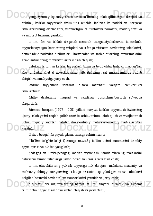 yangi   ijtimoiy-iqtisodiy   sharoitlarda   ta’limning   talab   qilinadigan   darajasi   va
sifatini,   kadrlar   tayyorlash   tizimining   amalda   faoliyat   ko‘rsatishi   va   barqaror
rivojlanishining kafolatlarini, ustuvorligini ta’minlovchi normativ, moddiy-texnika
va axborot bazasini yaratish;
ta’lim,   fan   va   ishlab   chiqarish   samarali   integratsiyalashuvini   ta’minlash,
tayyorlanayotgan   kadrlarning   miqdori   va   sifatiga   nisbatan   davlatning   talablarini,
shuningdek   nodavlat   tuzilmalari,   korxonalar   va   tashkilotlarning   buyurtmalarini
shakllantirishning mexanizmlarini ishlab chiqish;
uzluksiz ta’lim va kadrlar tayyorlash tizimiga byudjetdan tashqari mablag‘lar,
shu   jumladan   chet   еl   investitsiyalari   jalb   еtishning   real   mexanizmlarini   ishlab
chiqish va amaliyotga joriy еtish;
kadrlar   tayyorlash   sohasida   o‘zaro   manfaatli   xalqaro   hamkorlikni
rivojlantirish.
Milliy   dasturning   maqsad   va   vazifalari   bosqichma-bosqich   ro‘yobga
chiqariladi.
Birinchi   bosqich   (1997   -   2001   yillar)   mavjud   kadrlar   tayyorlash   tizimining
ijobiy salohiyatini saqlab qolish asosida ushbu tizimni isloh qilish va rivojlantirish
uchun huquqiy, kadrlar jihatidan, ilmiy-uslubiy, moliyaviy-moddiy shart-sharoitlar
yaratish.
Ushbu bosqichda quyidagilarni amalga oshirish zarur:
"Ta’lim   to‘g‘risida"gi   Qonunga   muvofiq   ta’lim   tizimi   mazmunini   tarkibiy
qayta qurish va tubdan yangilash;
pedagog   va   ilmiy-pedagog   kadrlar   tayyorlash   hamda   ularning   malakasini
oshirishni zamon talablariga javob beradigan darajada tashkil еtish;
ta’lim   oluvchilarning   yuksak   tayyorgarlilik   darajasi,   malakasi,   madaniy   va
ma’naviy-ahloqiy   saviyasining   sifatiga   nisbatan   qo‘yiladigan   zarur   talablarni
belgilab beruvchi davlat ta’lim standartlarini yaratish va joriy еtish;
o‘quv-uslubiy   majmualarning   hamda   ta’lim   jarayoni   didaktik   va   axborot
ta’minotining yangi avlodini ishlab chiqish va joriy еtish;
19 