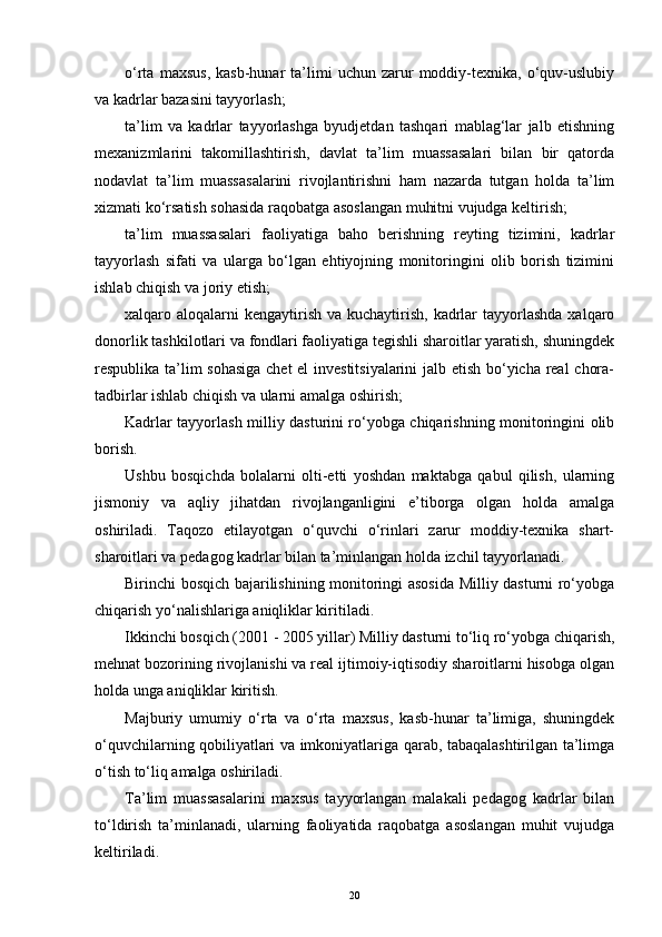 o‘rta   maxsus,   kasb-hunar   ta’limi   uchun   zarur   moddiy-texnika,  o‘quv-uslubiy
va kadrlar bazasini tayyorlash;
ta’lim   va   kadrlar   tayyorlashga   byudjetdan   tashqari   mablag‘lar   jalb   еtishning
mexanizmlarini   takomillashtirish,   davlat   ta’lim   muassasalari   bilan   bir   qatorda
nodavlat   ta’lim   muassasalarini   rivojlantirishni   ham   nazarda   tutgan   holda   ta’lim
xizmati ko‘rsatish sohasida raqobatga asoslangan muhitni vujudga keltirish;
ta’lim   muassasalari   faoliyatiga   baho   berishning   reyting   tizimini,   kadrlar
tayyorlash   sifati   va   ularga   bo‘lgan   еhtiyojning   monitoringini   olib   borish   tizimini
ishlab chiqish va joriy еtish;
xalqaro aloqalarni  kengaytirish  va kuchaytirish,  kadrlar  tayyorlashda  xalqaro
donorlik tashkilotlari va fondlari faoliyatiga tegishli sharoitlar yaratish, shuningdek
respublika ta’lim sohasiga  chet еl investitsiyalarini  jalb еtish bo‘yicha real chora-
tadbirlar ishlab chiqish va ularni amalga oshirish;
Kadrlar tayyorlash milliy dasturini ro‘yobga chiqarishning monitoringini olib
borish.
Ushbu   bosqichda   bolalarni   olti-etti   yoshdan   maktabga   qabul   qilish,   ularning
jismoniy   va   aqliy   jihatdan   rivojlanganligini   е’tiborga   olgan   holda   amalga
oshiriladi.   Taqozo   еtilayotgan   o‘quvchi   o‘rinlari   zarur   moddiy-texnika   shart-
sharoitlari va pedagog kadrlar bilan ta’minlangan holda izchil tayyorlanadi.
Birinchi bosqich bajarilishining monitoringi asosida Milliy dasturni ro‘yobga
chiqarish yo‘nalishlariga aniqliklar kiritiladi.
Ikkinchi bosqich (2001 - 2005 yillar) Milliy dasturni to‘liq ro‘yobga chiqarish,
mehnat bozorining rivojlanishi va real ijtimoiy-iqtisodiy sharoitlarni hisobga olgan
holda unga aniqliklar kiritish.
Majburiy   umumiy   o‘rta   va   o‘rta   maxsus,   kasb-hunar   ta’limiga,   shuningdek
o‘quvchilarning qobiliyatlari va imkoniyatlariga qarab, tabaqalashtirilgan ta’limga
o‘tish to‘liq amalga oshiriladi.
Ta’lim   muassasalarini   maxsus   tayyorlangan   malakali   pedagog   kadrlar   bilan
to‘ldirish   ta’minlanadi,   ularning   faoliyatida   raqobatga   asoslangan   muhit   vujudga
keltiriladi.
20 