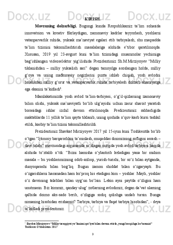 KIRISH.
Mavzuning   dolzarbligi.   Bugungi   kunda   Respublikamiz   ta’lim   sohasida
innovatsion   va   kreativ   fikrlaydigan,   zamonaviy   kadrlar   tayyorlash,   yoshlarni
vatanparvarlik   ruhida,   yuksak   ma’naviyat   egalari   etib   tarbiyalash,   shu   maqsadda
ta’lim   tizimini   takomillashtirish   masalalariga   alohida   e’tibor   qaratilmoqda.
Xususan,   2019   yil   23-avgust   kuni   ta’lim   tizimidagi   muammolar   yechimiga
bag‘ishlangan   videoselektor   yig‘ilishida   Prezidentimiz   Sh.M.Mirziyoyev   “Milliy
tiklanishdan   –   milliy   yuksalish   sari”   degan   tamoyilga   asoslangan   holda,   milliy
g‘oya   va   uning   mafkuraviy   negizlarini   puxta   ishlab   chiqish,   yosh   avlodni
bolalikdan   milliy   g‘urur   va   vatanparvarlik   ruhida   tarbiyalash   dolzarb   ahamiyatga
ega ekanini ta’kidladi 1
.
Mamlakatimizda   yosh   avlod   ta’lim-tarbiyasi,   o‘g‘il-qizlarning   zamonaviy
bilim   olishi,   yuksak   ma’naviyatli   bo‘lib   ulg‘ayishi   uchun   zarur   sharoit   yaratish
borasidagi   ishlar   izchil   davom   ettirilmoqda.   Predizentimiz   rahbarligida
maktablarda 11 yillik ta’lim qayta tiklanib, uning qoshida o‘quv-kasb kursi tashkil
etildi, kasbiy ta’lim tizimi takomillashtirildi. 
Prezidentimiz Shavkat Mirziyoyev 2017 yil 15-iyun kuni Toshkentda bo‘lib
o‘tgan “Ijtimoiy barqarorlikni ta’minlash, muqaddas dinimizning sofligini asrash –
davr talabi” mavzusidagi anjumanda so‘zlagan nutqida yosh avlod tarbiyasi haqida
alohida   to‘xtalib   o‘tdi:   “Bizni   hamisha   o‘ylantirib   keladigan   yana   bir   muhim
masala   –   bu  yoshlarimizning   odob-axloqi,   yurish-turishi,   bir   so‘z  bilan   aytganda,
dunyoqarashi   bilan   bog‘liq.   Bugun   zamon   shiddat   bilan   o‘zgaryapti.   Bu
o‘zgarishlarni hammadan ham ko‘proq his etadigan kim – yoshlar. Mayli, yoshlar
o‘z   davrining   talablari   bilan   uyg‘un   bo‘lsin.   Lekin   ayni   paytda   o‘zligini   ham
unutmasin. Biz kimmiz, qanday ulug‘ zotlarning avlodimiz, degan da’vat ularning
qalbida   doimo   aks-sado   berib,   o‘zligiga   sodiq   qolishga   undab   tursin.   Bunga
nimaning hisobidan erishamiz? Tarbiya, tarbiya va faqat tarbiya hisobidan”, - deya
ta’kidladi prezidentimiz.
1
 Shavkat Mirziyoyev “Milliy taraqqiyot yo’limizni qat’iyat bilan davom ettirib, yangi bosqichga ko’taramiz” 
Toshkent-O’zbekiston-2017
3 