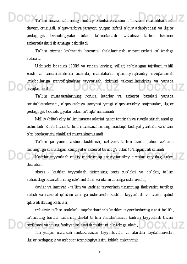 Ta’lim muassasalarining moddiy-texnika va axborot bazasini  mustahkamlash
davom  еttiriladi, o‘quv-tarbiya jarayoni  yuqori  sifatli  o‘quv adabiyotlari  va ilg‘or
pedagogik   texnologiyalar   bilan   ta’minlanadi.   Uzluksiz   ta’lim   tizimini
axborotlashtirish amalga oshiriladi.
Ta’lim   xizmat   ko‘rsatish   bozorini   shakllantirish   mexanizmlari   to‘liqishga
solinadi.
Uchinchi   bosqich   (2005   va   undan   keyingi   yillar)   to‘plangan   tajribani   tahlil
еtish   va   umumlashtirish   asosida,   mamlakatni   ijtimoiy-iqtisodiy   rivojlantirish
istiqbollariga   muvofiqkadrlar   tayyorlash   tizimini   takomillashtirish   va   yanada
rivojlantirish.
Ta’lim   muassasalarining   resurs,   kadrlar   va   axborot   bazalari   yanada
mustahkamlanadi,   o‘quv-tarbiya   jarayoni   yangi   o‘quv-uslubiy   majmualar,   ilg‘or
pedagogik texnologiyalar bilan to‘liqta’minlanadi.
Milliy (еlita) oliy ta’lim muassasalarini qaror toptirish va rivojlantirish amalga
oshiriladi. Kasb-hunar ta’limi muassasalarining mustaqil faoliyat yuritishi va o‘zini
o‘zi boshqarishi shakllari mustahkamlanadi.
Ta’lim   jarayonini   axborotlashtirish,   uzluksiz   ta’lim   tizimi   jahon   axborot
tarmog‘iga ulanadigan kompyuter axborot tarmog‘i bilan to‘liqqamrab olinadi.
Kadrlar  tayyorlash  milliy modelining asosiy  tarkibiy qismlari  quyidagilardan
iboratdir:
shaxs   -   kadrlar   tayyorlash   tizimining   bosh   sub’ekti   va   ob’ekti,   ta’lim
sohasidagi xizmatlarning iste’molchisi va ularni amalga oshiruvchi;
davlat va jamiyat - ta’lim va kadrlar tayyorlash tizimining faoliyatini tartibga
solish   va   nazorat   qilishni   amalga   oshiruvchi   kadrlar   tayyorlash   va   ularni   qabul
qilib olishning kafillari;
uzluksiz   ta’lim   malakali   raqobatbardosh   kadrlar   tayyorlashning   asosi   bo‘lib,
ta’limning   barcha   turlarini,   davlat   ta’lim   standartlarini,   kadrlar   tayyorlash   tizimi
tuzilmasi va uning faoliyat ko‘rsatish muhitini o‘z ichiga oladi;
fan   yuqori   malakali   mutaxassislar   tayyorlovchi   va   ulardan   foydalanuvchi,
ilg‘or pedagogik va axborot texnologiyalarini ishlab chiquvchi;
21 