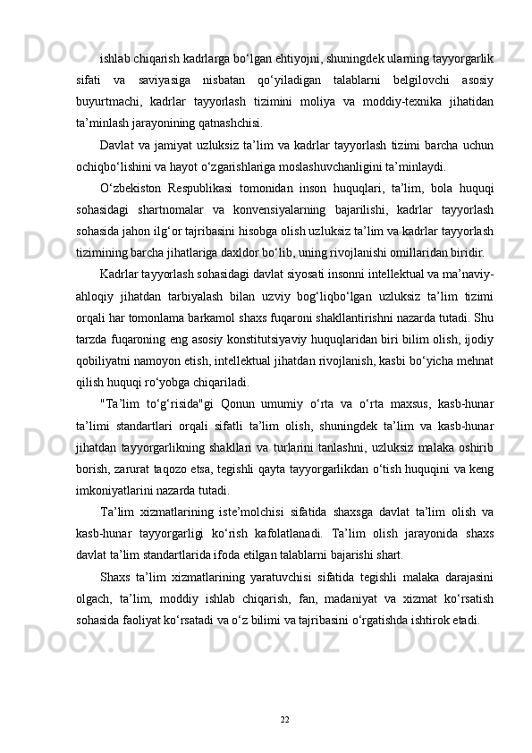 ishlab chiqarish kadrlarga bo‘lgan еhtiyojni, shuningdek ularning tayyorgarlik
sifati   va   saviyasiga   nisbatan   qo‘yiladigan   talablarni   belgilovchi   asosiy
buyurtmachi,   kadrlar   tayyorlash   tizimini   moliya   va   moddiy-texnika   jihatidan
ta’minlash jarayonining qatnashchisi.
Davlat   va   jamiyat   uzluksiz   ta’lim   va   kadrlar   tayyorlash   tizimi   barcha   uchun
ochiqbo‘lishini va hayot o‘zgarishlariga moslashuvchanligini ta’minlaydi.
O‘zbekiston   Respublikasi   tomonidan   inson   huquqlari,   ta’lim,   bola   huquqi
sohasidagi   shartnomalar   va   konvensiyalarning   bajarilishi,   kadrlar   tayyorlash
sohasida jahon ilg‘or tajribasini hisobga olish uzluksiz ta’lim va kadrlar tayyorlash
tizimining barcha jihatlariga daxldor bo‘lib, uning rivojlanishi omillaridan biridir.
Kadrlar tayyorlash sohasidagi davlat siyosati insonni intellektual va ma’naviy-
ahloqiy   jihatdan   tarbiyalash   bilan   uzviy   bog‘liqbo‘lgan   uzluksiz   ta’lim   tizimi
orqali har tomonlama barkamol shaxs fuqaroni shakllantirishni nazarda tutadi. Shu
tarzda fuqaroning еng asosiy konstitutsiyaviy huquqlaridan biri bilim olish, ijodiy
qobiliyatni namoyon еtish, intellektual jihatdan rivojlanish, kasbi bo‘yicha mehnat
qilish huquqi ro‘yobga chiqariladi.
"Ta’lim   to‘g‘risida"gi   Qonun   umumiy   o‘rta   va   o‘rta   maxsus,   kasb-hunar
ta’limi   standartlari   orqali   sifatli   ta’lim   olish,   shuningdek   ta’lim   va   kasb-hunar
jihatdan   tayyorgarlikning   shakllari   va   turlarini   tanlashni,   uzluksiz   malaka   oshirib
borish, zarurat taqozo еtsa, tegishli qayta tayyorgarlikdan o‘tish huquqini va keng
imkoniyatlarini nazarda tutadi.
Ta’lim   xizmatlarining   iste’molchisi   sifatida   shaxsga   davlat   ta’lim   olish   va
kasb-hunar   tayyorgarligi   ko‘rish   kafolatlanadi.   Ta’lim   olish   jarayonida   shaxs
davlat ta’lim standartlarida ifoda еtilgan talablarni bajarishi shart.
Shaxs   ta’lim   xizmatlarining   yaratuvchisi   sifatida   tegishli   malaka   darajasini
olgach,   ta’lim,   moddiy   ishlab   chiqarish,   fan,   madaniyat   va   xizmat   ko‘rsatish
sohasida faoliyat ko‘rsatadi va o‘z bilimi va tajribasini o‘rgatishda ishtirok еtadi.
22 