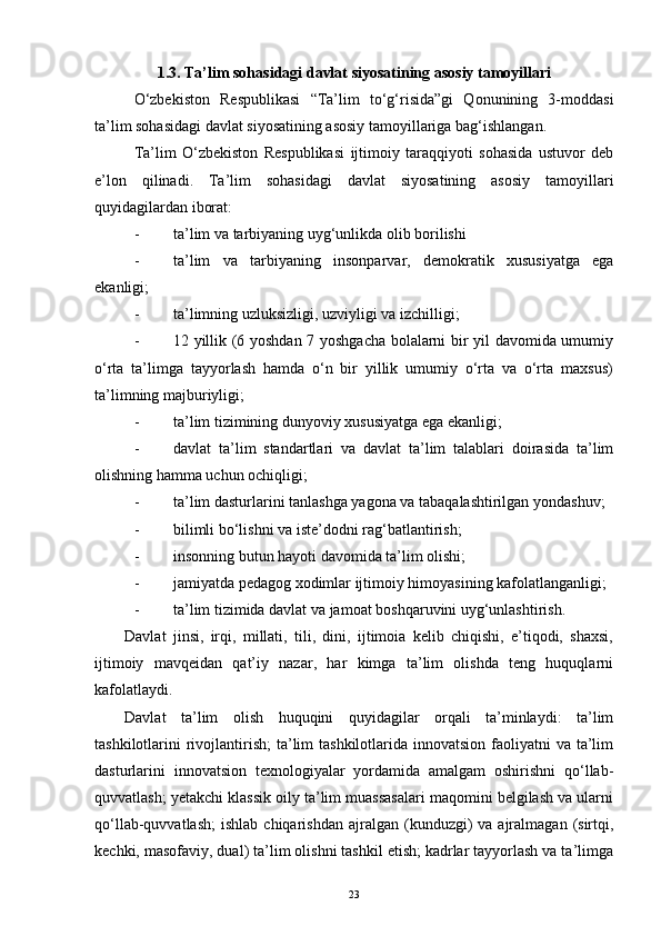 1.3. Ta’lim sohasidagi davlat siyosatining asosiy tamoyillari
O‘zbekiston   Respublikasi   “Ta’lim   to‘g‘risida”gi   Qonunining   3-moddasi
ta’lim sohasidagi davlat siyosatining asosiy tamoyillariga bag‘ishlangan.
Ta’lim   O‘zbekiston   Respublikasi   ijtimoiy   taraqqiyoti   sohasida   ustuvor   deb
e’lon   qilinadi.   Ta’lim   sohasidagi   davlat   siyosatining   asosiy   tamoyil lari
quyidagilardan iborat:
- ta’lim va tarbiyaning uyg‘unlikda olib borilishi
- ta’lim   va   tarbiyaning   insonparvar,   demokratik   xususiyatga   ega
ekanligi ;
- ta’limning uzluksizligi, uzviyligi va izchilligi;
- 12 yillik (6 yoshdan 7 yoshgacha bolalarni bir yil davomida umumiy
o‘rta   ta’limga   tayyorlash   hamda   o‘n   bir   yillik   umumiy   o‘rta   va   o‘rta   maxsus)
ta’limning majburiyligi;
- ta’lim tizimining dunyoviy xususiyatga ega ekanligi;
- davlat   ta’lim   standartlari   va   davlat   ta’lim   talablari   doirasida   ta’lim
olishning hamma uchun ochiqligi;
- ta’lim dasturlarini tanlashga yagona va tabaqalashtirilgan yondashuv;
- bilimli bo‘lishni va iste’dodni rag‘batlantirish;
- insonning butun hayoti davomida ta’lim olishi;
- jamiyatda pedagog xodimlar ijtimoiy himoyasining kafolatlanganligi;
- ta’lim tizimida davlat va jamoat boshqaruvini uyg‘unlashtirish.
Davlat   jinsi,   irqi,   millati,   tili,   dini,   ijtimoia   kelib   chiqishi,   e’tiqodi,   shaxsi,
ijtimoiy   mavqeidan   qat’iy   nazar,   har   kimga   ta’lim   olishda   teng   huquqlarni
kafolatlaydi.
Davlat   ta’lim   olish   huquqini   quyidagilar   orqali   ta’minlaydi:   ta’lim
tashkilotlarini  rivojlantirish;  ta’lim  tashkilotlarida innovatsion  faoliyatni  va  ta’lim
dasturlarini   innovatsion   texnologiyalar   yordamida   amalgam   oshirishni   qo‘llab-
quvvatlash; yetakchi klassik oily ta’lim muassasalari maqomini belgilash va ularni
qo‘llab-quvvatlash;   ishlab  chiqarishdan  ajralgan  (kunduzgi)   va  ajralmagan   (sirtqi,
kechki, masofaviy, dual) ta’lim olishni tashkil etish; kadrlar tayyorlash va ta’limga
23 