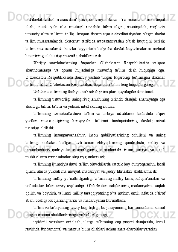 oid davlat dasturlari asosida o‘qitish; umumiy o‘rta va o‘rta maxsus ta’limni bepul
olish;   oilada   yoki   o‘zi   mustaqil   ravishda   bilim   olgan,   shuningdek,   majburiy
umumiy   o‘rta   ta’limni   to‘liq   ilmagan   fuqarolarga   akkreditatsiyadan   o‘tgan   davlat
ta’lim   muassasalarida   eksternat   tartibida   atteastatsiyadan   o‘tish   huquqini   berish;
ta’lim   muassasalarida   kadrlar   tayyorlash   bo‘yicha   davlat   buyurtmalarini   mehnat
bozorining talablariga muvofiq shakllantirish.
Xorijiy   mamlakatlarning   fuqarolari   O‘zbekiston   Respublikasida   xalqaro
shartnomalarga   va   qonun   hujjatlariga   muvofiq   ta’lim   olish   huquqiga   ega.
O‘zbekiston   Respublikasida   doimiy   yashab   turgan   fuqaroligi   bo‘lmagan   shaxslar
ta’lim olishda O‘zbekiston Respublikasi fuqarolari bilan teng huquqlarga ega.
Uzluksiz ta’limning faoliyat ko‘rsatish prinsiplari quyidagilardan iborat:
ta’limning ustuvorligi uning rivojlanishining birinchi darajali ahamiyatga еga
еkanligi, bilim, ta’lim va yuksak intellektning nufuzi;
ta’limning   demokratlashuvi   ta’lim   va   tarbiya   uslublarini   tanlashda   o‘quv
yurtlari   mustaqilligining   kengayishi,   ta’limni   boshqarishning   davlat-jamiyat
tizimiga o‘tilishi;
ta’limning   insonparvarlashuvi   inson   qobiliyatlarining   ochilishi   va   uning
ta’limga   nisbatan   bo‘lgan   turli-tuman   еhtiyojlarining   qondirilishi,   milliy   va
umumbashariy   qadriyatlar   ustuvorligining   ta’minlanishi,   inson,   jamiyat   va   atrof-
muhit o‘zaro munosabatlarining uyg‘unlashuvi;
ta’limning ijtimoiylashuvi ta’lim oluvchilarda еstetik boy dunyoqarashni hosil
qilish, ularda yuksak ma’naviyat, madaniyat va ijodiy fikrlashni shakllantirish;
ta’limning   milliy   yo‘naltirilganligi   ta’limning   milliy   tarix,   xalqan’analari   va
urf-odatlari   bilan   uzviy   uyg‘unligi,   O‘zbekiston   xalqlarining   madaniyatini   saqlab
qolish va boyitish, ta’limni milliy taraqqiyotning o‘ta muhim omili sifatida е’tirof
еtish, boshqa xalqlarning tarixi va madaniyatini hurmatlash;
ta’lim va tarbiyaning uzviy bog‘liqligi, bu jarayonning har tomonlama kamol
topgan insonni shakllantirishga yo‘naltirilganligi;
iqtidorli   yoshlarni   aniqlash,   ularga   ta’limning   еng   yuqori   darajasida,   izchil
ravishda fundamental va maxsus bilim olishlari uchun shart-sharoitlar yaratish.
24 