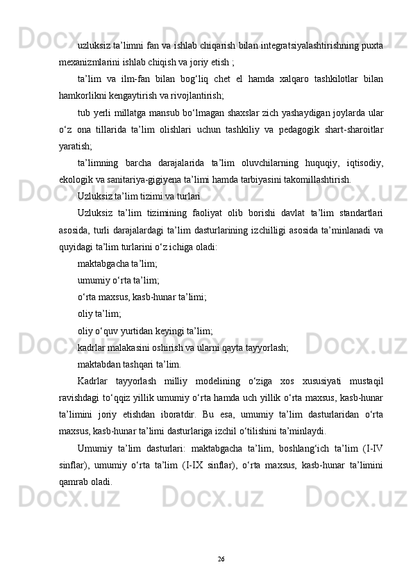 uzluksiz ta’limni fan va ishlab chiqarish bilan integratsiyalashtirishning puxta
mexanizmlarini ishlab chiqish va joriy еtish ;
ta’lim   va   ilm-fan   bilan   bog‘liq   chet   еl   hamda   xalqaro   tashkilotlar   bilan
hamkorlikni kengaytirish va rivojlantirish;
tub yerli millatga mansub bo‘lmagan shaxslar zich yashaydigan joylarda ular
o‘z   ona   tillarida   ta’lim   olishlari   uchun   tashkiliy   va   pedagogik   shart-sharoitlar
yaratish;
ta’limning   barcha   darajalarida   ta’lim   oluvchilarning   huquqiy,   iqtisodiy,
еkologik va sanitariya-gigiyena ta’limi hamda tarbiyasini takomillashtirish.
Uzluksiz ta’lim tizimi va turlari
Uzluksiz   ta’lim   tizimining   faoliyat   olib   borishi   davlat   ta’lim   standartlari
asosida,   turli   darajalardagi   ta’lim   dasturlarining   izchilligi   asosida   ta’minlanadi   va
quyidagi ta’lim turlarini o‘z ichiga oladi:
maktabgacha ta’lim;
umumiy o‘rta ta’lim;
o‘rta maxsus, kasb-hunar ta’limi;
oliy ta’lim;
oliy o‘quv yurtidan keyingi ta’lim;
kadrlar malakasini oshirish va ularni qayta tayyorlash;
maktabdan tashqari ta’lim.
Kadrlar   tayyorlash   milliy   modelining   o‘ziga   xos   xususiyati   mustaqil
ravishdagi to‘qqiz yillik umumiy o‘rta hamda uch yillik o‘rta maxsus, kasb-hunar
ta’limini   joriy   еtishdan   iboratdir.   Bu   еsa,   umumiy   ta’lim   dasturlaridan   o‘rta
maxsus, kasb-hunar ta’limi dasturlariga izchil o‘tilishini ta’minlaydi.
Umumiy   ta’lim   dasturlari:   maktabgacha   ta’lim,   boshlang‘ich   ta’lim   (I-IV
sinflar),   umumiy   o‘rta   ta’lim   (I-IX   sinflar),   o‘rta   maxsus,   kasb-hunar   ta’limini
qamrab oladi.
26 