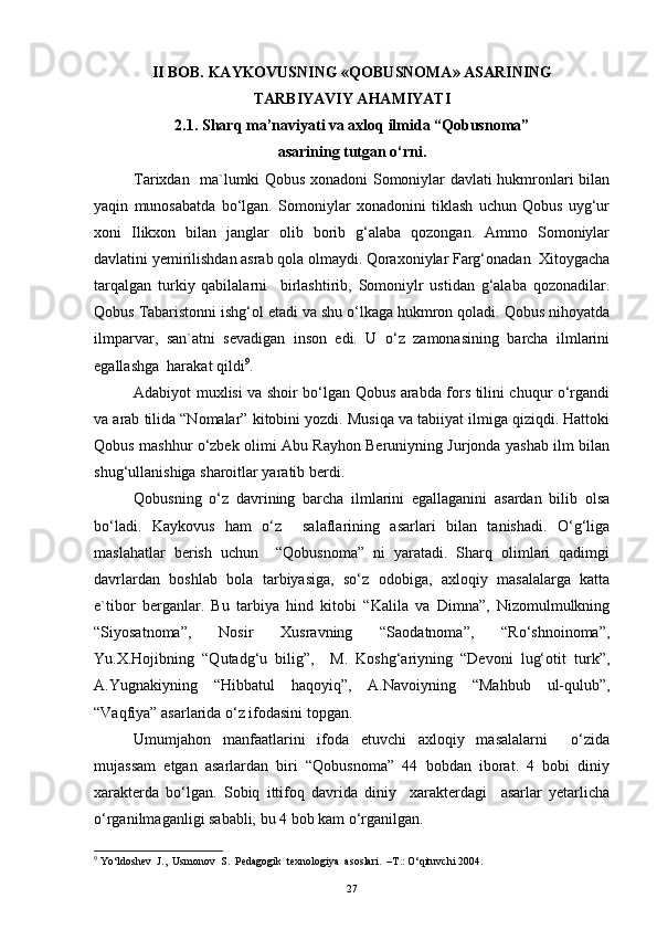 II BOB. KAYKOVUSNING «QOBUSNOMA» ASARINING
TARBIYAVIY AHAMIYATI
2.1. Sharq ma’naviyati va axloq ilmida “Qobusnoma”
asarining tutgan o‘rni.
Tarixdan   ma`lumki Qobus xonadoni Somoniylar davlati hukmronlari bilan
yaqin   munosabatda   bo‘lgan.   Somoniylar   xonadonini   tiklash   uchun   Qobus   uyg‘ur
xoni   Ilikxon   bilan   janglar   olib   borib   g‘alaba   qozongan.   Ammo   Somoniylar
davlatini yemirilishdan asrab qola olmaydi. Qoraxoniylar Farg‘onadan  Xitoygacha
tarqalgan   turkiy   qabilalarni     birlashtirib,   Somoniylr   ustidan   g‘alaba   qozonadilar.
Qobus Tabaristonni ishg‘ol etadi va shu o‘lkaga hukmron qoladi. Qobus nihoyatda
ilmparvar,   san`atni   sevadigan   inson   edi.   U   o‘z   zamonasining   barcha   ilmlarini
egallashga  harakat qildi 9
. 
Adabiyot muxlisi va shoir bo‘lgan Qobus arabda fors tilini chuqur o‘rgandi
va arab tilida “Nomalar” kitobini yozdi. Musiqa va tabiiyat ilmiga qiziqdi. Hattoki
Qobus mashhur o‘zbek olimi Abu Rayhon Beruniyning Jurjonda yashab ilm bilan
shug‘ullanishiga sharoitlar yaratib berdi. 
Qobusning   o‘z   davrining   barcha   ilmlarini   egallaganini   asardan   bilib   olsa
bo‘ladi.   Kaykovus   ham   o‘z     salaflarining   asarlari   bilan   tanishadi.   O‘g‘liga
maslahatlar   berish   uchun     “Qobusnoma”   ni   yaratadi.   Sharq   olimlari   qadimgi
davrlardan   boshlab   bola   tarbiyasiga,   so‘z   odobiga,   axloqiy   masalalarga   katta
e`tibor   berganlar.   Bu   tarbiya   hind   kitobi   “Kalila   va   Dimna”,   Nizomulmulkning
“Siyosatnoma”,   Nosir   Xusravning   “Saodatnoma”,   “Ro‘shnoinoma”,
Yu.X.Hojibning   “Qutadg‘u   bilig”,     M.   Koshg‘ariyning   “Devoni   lug‘otit   turk”,
A.Yugnakiyning   “Hibbatul   haqoyiq”,   A.Navoiyning   “Mahbub   ul-qulub”,
“Vaqfiya” asarlarida o‘z ifodasini topgan. 
Umumjahon   manfaatlarini   ifoda   etuvchi   axloqiy   masalalarni     o‘zida
mujassam   etgan   asarlardan   biri   “Qobusnoma”   44   bobdan   iborat.   4   bobi   diniy
xarakterda   bo‘lgan.   Sobiq   ittifoq   davrida   diniy     xarakterdagi     asarlar   yetarlicha
o‘rganilmaganligi sababli, bu 4 bob kam o‘rganilgan.
9
 Yo‘ldoshev  J.,  Usmonov  S.  Pedagogik  texnologiya  asoslari.  –T.: O‘qituvchi 2004.
27 