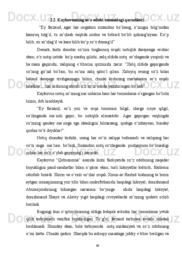 2.2. Kaykovusning so‘z odobi xususidagi qarashlari.
  “Ey   farzand,   agar   har   negakim   suxandon   bo‘lsang,   o‘zingni   bilg‘ondan
kamroq   tutg‘il,   to   so‘zlash   vaqtida   nodon   va   beburd   bo‘lib   qolmag‘aysan.   Ko‘p
bilib, oz so‘zlag‘il va kam bilib ko‘p so‘z demag‘il”. 
Demak,   kishi   donolar   so‘zini   tinglamoq   orqali   notiqlik   darajasiga   erishar
ekan, o‘z nutqi ustida  ko‘p mashq qilishi, xalq oldida nutq  so‘zlaganda yoqimli va
ba`mani   gapirishi,   xalqning   e`tiborini   qozonishi   zarur.   “Xalq   oldida   gapirganda
so‘zing   go‘zal   bo‘lsin,   bu   so‘zni   xalq   qabo‘l   qilsin.   Xaloyiq   sening   so‘z   bilan
baland   darajaga   erishganingni   bilsin,   chunki   kishining   martabasini   so‘z   orqali
biladilar,... har kishining ahvoli o‘z so‘zi ostida yaxshiringan bo‘ladi”. 
Kaykovus notiq so‘zning ma`nolarini ham har tomonlama o‘rgangan bo‘lishi
lozim, deb hisoblaydi. 
“Ey   farzand,   so‘z   yuz   va   orqa   tomonini   bilgil,   ularga   rioya   qilgil,
so‘zlaganda   ma`noli   gapir,   bu   notiqlik   alomatidir.   Agar   gapirgan   vaqtingda
so‘zning   qanday   ma`noga   ega   ekanligini   bilmasang,   qushga   o‘xshaysan,   bunday
qushni to‘ti deydilar!”.
Notiq   shunday   kishiki,   uning   har   so‘zi   xalqqa   tushunarli   va   xalqning   har
so‘zi unga   ma`lum   bo‘ladi. Suxandon nutq so‘zlaganda   pushaymon bo‘lmasligi
uchun har so‘z o‘ylab gapirmog‘i zarurdir. 
Kaykovus   “Qobusnoma”   asarida   kishi   faoliyatida   so‘z   odobining   naqadar
buyukligini   pand-nasihatlar   bilan   o‘qtirar   ekan,   turli   hikoyatlar   keltirib,   fikrlarini
isbotlab boradi. Shirin va o‘rinli so‘zlar orqali Xorun-ar-Rashid tushining ta`birini
aytgan munajjimning yuz tillo bilan mukofotlanishi haqidagi hikoyat, donishmand
Abuzurjmehrning   bilmagan   narsasini   bo‘yniga     olishi   haqidagi   hikoyat,
donishmand   Shayx   va   Alaviy   yigit   haqidagi   rivoyatlarda   so‘zning   qudrati   ochib
beriladi. 
Bugungi   kun   o‘qituvchisining   oldiga   kelajak   avlodni   har   tomonlama   yetuk
qilib   tarbiyalash   vazifasi   topshirilgan.   To‘g‘ri,   farzand   tarbiyasi   avvalo   oiladan
boshlanadi.   Shunday   ekan,   bola   tarbiyasida     nutq   madaniyati   va   so‘z   odobining
o‘rni katta. Chunki qadim  Sharqda bu axloqiy masalaga jiddiy e`tibor berilgan va
30 