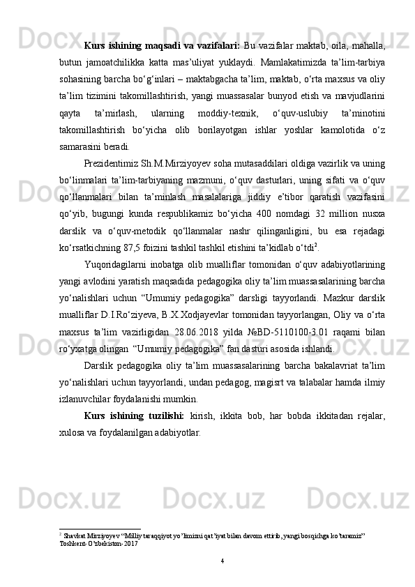 Kurs   ishining   maqsadi   va   vazifalari:   Bu   vazifalar   maktab,   oila,   mahalla,
butun   jamoatchilikka   katta   mas’uliyat   yuklaydi.   Mamlakatimizda   ta’lim-tarbiya
sohasining barcha bo‘g‘inlari – maktabgacha ta’lim, maktab, o‘rta maxsus va oliy
ta’lim   tizimini   takomillashtirish,   yangi   muassasalar   bunyod   etish   va   mavjudlarini
qayta   ta’mirlash,   ularning   moddiy-texnik,   o‘quv-uslubiy   ta’minotini
takomillashtirish   bo‘yicha   olib   borilayotgan   ishlar   yoshlar   kamolotida   o‘z
samarasini beradi.
Prezidentimiz Sh.M.Mirziyoyev soha mutasaddilari oldiga vazirlik va uning
bo‘linmalari   ta’lim-tarbiyaning   mazmuni,   o‘quv   dasturlari,   uning   sifati   va   o‘quv
qo‘llanmalari   bilan   ta’minlash   masalalariga   jiddiy   e’tibor   qaratish   vazifasini
qo‘yib,   bugungi   kunda   respublikamiz   bo‘yicha   400   nomdagi   32   million   nusxa
darslik   va   o‘quv-metodik   qo‘llanmalar   nashr   qilinganligini,   bu   esa   rejadagi
ko‘rsatkichning 87,5 foizini tashkil tashkil etishini ta’kidlab o‘tdi 2
.
Yuqoridagilarni   inobatga   olib   mualliflar   tomonidan   o‘quv   adabiyotlarining
yangi avlodini yaratish maqsadida pedagogika oliy ta’lim muassasalarining barcha
yo‘nalishlari   uchun   “Umumiy   pedagogika”   darsligi   tayyorlandi.   Mazkur   darslik
mualliflar D.I.Ro‘ziyeva, B.X.Xodjayevlar tomonidan tayyorlangan, Oliy va o‘rta
maxsus   ta’lim   vazirligidan   28.06.2018   yilda   №BD-5110100-3.01   raqami   bilan
ro‘yxatga olingan  “Umumiy pedagogika” fan dasturi asosida ishlandi.
Darslik   pedagogika   oliy   ta’lim   muassasalarining   barcha   bakalavriat   ta’lim
yo‘nalishlari uchun tayyorlandi, undan pedagog, magisrt va talabalar hamda ilmiy
izlanuvchilar foydalanishi mumkin.
Kurs   ishining   tuzilishi:   kirish,   ikkita   bob,   har   bobda   ikkitadan   rejalar,
xulosa va foydalanilgan adabiyotlar.
2
 Shavkat Mirziyoyev “Milliy taraqqiyot yo’limizni qat’iyat bilan davom ettirib, yangi bosqichga ko’taramiz” 
Toshkent-O’zbekiston-2017
4 