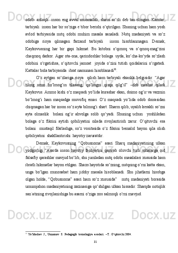 odob-   axloqli     inson   eng  avval   muomalali,   shirin   so‘zli   deb  tan   olingan.  Kamtar,
tarbiyali  inson har bir so‘ziga e`tibor berishi o‘qtirilgan. Shuning uchun ham yosh
avlod   tarbiyasida   nutq   odobi   muhim   masala   sanaladi.   Nutq   madaniyati   va   so‘z
odobiga   rioya   qilmagan   farzand   tarbiyali     inson   hisoblanmagan.   Demak,
Kaykovusning   har   bir   gapi   hikmat.   Bu   kitobni   o‘qimoq   va   o‘qmoq-mag‘zini
chaqmoq darkor. Agar ota-ona, qarindoshlar bolaga  uyda, ko‘cha-ko‘yda so‘zlash
odobini   o‘rgatishsa,   o‘qituvchi   jamoat     joyida   o‘zini   tutish   qoidalarini   o‘rgatadi.
Kattalar bola tarbiyasida  ibrat namunasi hisoblanadi 11
. 
O‘z   aytgan   so‘zlariga   rioya     qilish   ham   tarbiyali   ekanlik   belgisidir.   “Agar
tiling   uzun   bo‘lmog‘in   tilasang,   qo‘lingni   qisqa   qilg‘il”   –deb   nasihat   qiladi
Kaykovus. Ammo kishi o‘z maqsadi yo‘lida kurashar ekan, doimo og‘ir va vazmin
bo‘lmog‘i   ham   maqsadga   muvofiq   emas.   O‘z   maqsadi   yo‘lida   odob   doirasidan
chiqmagan har bir inson so‘z ayta bilmog‘i shart. Sharm qilib, uyalib kerakli so‘zni
ayta   olmaslik     bolani   og‘ir   ahvolga   solib   qo‘yadi.   Shuning   uchun     yoshlikdan
bolaga   o‘z   fikrini   aytish   qobiliyatini   oilada   rivojlantirish   zarur.   O‘qituvchi   esa
bolani     mustaqil   fikrlashga,   so‘z   vositasida   o‘z   fikrini   bemalol   bayon   qila   olish
qobiliyatini  shakllantirishi  hayotiy zaruratdir. 
Demak,   Kaykovusning   “Qobusnoma”   asari   Sharq   madaniyatining   ulkan
yodgorligi   “Asarda   inson   hayotiy   faoliyatini   qamrab   oluvchi   turli   sohalarga   oid
falsafiy qarashlar mavjud bo‘lib, shu jumladan nutq odobi masalalari xususida ham
ibratli hikmatlar bayon etilgan. Shaxs hayotida so‘zning, nutqning o‘rni katta ekan,
unga   bo‘lgan   munosabat   ham   jiddiy   masala   hisoblanadi.   Shu   jihatlarni   hisobga
olgan   holda,   “Qobusnoma”   asari   ham   so‘z   xususida”       nutq   madaniyati   borasida
umumjahon madaniyatining xazinasiga qo‘shilgan ulkan hissadir. Sharqda notiqlik
san`atining rivojlanishiga bu asarni o‘ziga xos salmoqli o‘rni mavjud.                      
11
 Yo‘ldoshev  J.,  Usmonov  S.  Pedagogik  texnologiya  asoslari.  –T.: O‘qituvchi 2004.
31 