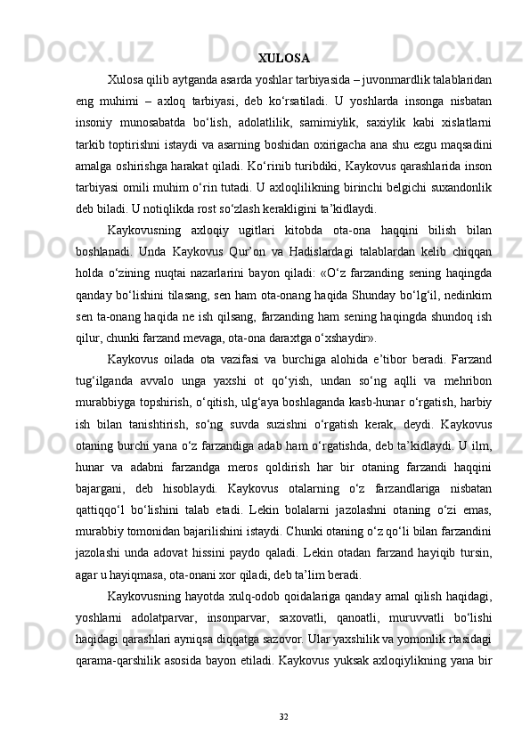 XULOSA
Xulosa qilib aytganda asarda yoshlar tarbiyasida – juvonmardlik talablaridan
eng   muhimi   –   axloq   tarbiyasi,   deb   ko‘rsatiladi.   U   yoshlarda   insonga   nisbatan
insoniy   munosabatda   bo‘lish,   adolatlilik,   samimiylik,   saxiylik   kabi   xislatlarni
tarkib toptirishni istaydi va asarning boshidan oxirigacha ana shu ezgu maqsadini
amalga oshirishga harakat  qiladi. Ko‘rinib turibdiki, Kaykovus qarashlarida inson
tarbiyasi omili muhim o‘rin tutadi. U axloqlilikning birinchi belgichi suxandonlik
deb biladi. U notiqlikda rost so‘zlash kerakligini ta’kidlaydi.
Kaykovusning   axloqiy   ugitlari   kitobda   ota-ona   haqqini   bilish   bilan
boshlanadi.   Unda   Kaykovus   Qur’on   va   Hadislardagi   talablardan   kelib   chiqqan
holda   o‘zining   nuqtai   nazarlarini   bayon   qiladi:   «O‘z   farzanding   sening   haqingda
qanday bo‘lishini tilasang, sen ham ota-onang haqida Shunday bo‘lg‘il, nedinkim
sen ta-onang haqida ne ish qilsang,  farzanding ham sening haqingda shundoq ish
qilur, chunki farzand mevaga, ota-ona daraxtga o‘xshaydir».
Kaykovus   oilada   ota   vazifasi   va   burchiga   alohida   e’tibor   beradi.   Farzand
tug‘ilganda   avvalo   unga   yaxshi   ot   qo‘yish,   undan   so‘ng   aqlli   va   mehribon
murabbiyga topshirish, o‘qitish, ulg‘aya boshlaganda kasb-hunar o‘rgatish, harbiy
ish   bilan   tanishtirish,   so‘ng   suvda   suzishni   o‘rgatish   kerak,   deydi.   Kaykovus
otaning burchi  yana o‘z farzandiga adab ham o‘rgatishda, deb ta’kidlaydi. U ilm,
hunar   va   adabni   farzandga   meros   qoldirish   har   bir   otaning   farzandi   haqqini
bajargani,   deb   hisoblaydi.   Kaykovus   otalarning   o‘z   farzandlariga   nisbatan
qattiqqo‘l   bo‘lishini   talab   etadi.   Lekin   bolalarni   jazolashni   otaning   o‘zi   emas,
murabbiy tomonidan bajarilishini istaydi. Chunki otaning o‘z qo‘li bilan farzandini
jazolashi   unda   adovat   hissini   paydo   qaladi.   Lekin   otadan   farzand   hayiqib   tursin,
agar u hayiqmasa, ota-onani xor qiladi, deb ta’lim beradi.
Kaykovusning  hayotda  xulq-odob  qoidalariga  qanday  amal   qilish  haqidagi,
yoshlarni   adolatparvar,   insonparvar,   saxovatli,   qanoatli,   muruvvatli   bo‘lishi
haqidagi qarashlari ayniqsa diqqatga sazovor. Ular yaxshilik va yomonlik rtasidagi
qarama-qarshilik asosida  bayon etiladi. Kaykovus yuksak axloqiylikning yana bir
32 