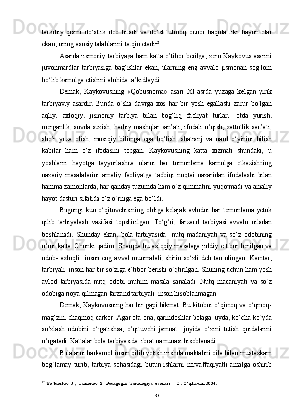 tarkibiy   qismi   do‘stlik   deb   biladi   va   do‘st   tutmoq   odobi   haqida   fikr   bayon   etar
ekan, uning asosiy talablarini talqin etadi 12
. 
Asarda jismoniy tarbiyaga ham katta e’tibor berilga, zero Kaykovus asarini
juvonmardlar   tarbiyasiga   bag‘ishlar   ekan,   ularning   eng   avvalo   jismonan   sog‘lom
bo‘lib kamolga etishini alohida ta’kidlaydi.
Demak,   Kaykovusning   «Qobusnoma»   asari   XI   asrda   yuzaga   kelgan   yirik
tarbiyaviy   asardir.   Bunda   o‘sha   davrga   xos   har   bir   yosh   egallashi   zarur   bo‘lgan
aqliy,   axloqiy,   jismoniy   tarbiya   bilan   bog‘liq   faoliyat   turlari:   otda   yurish,
merganlik,   suvda   suzish,   harbiy   mashqlar   san’ati,  ifodali   o‘qish,   xattotlik  san’ati,
she’r   yoza   olish,   musiqiy   bilimga   ega   bo‘lish,   shatranj   va   nard   o‘yinini   bilish
kabilar   ham   o‘z   ifodasini   topgan.   Kaykovusning   katta   xizmati   shundaki,   u
yoshlarni   hayotga   tayyorlashda   ularni   har   tomonlama   kamolga   etkazishning
nazariy   masalalarini   amaliy   faoliyatga   tadbiqi   nuqtai   nazaridan   ifodalashi   bilan
hamma zamonlarda, har qanday tuzumda ham o‘z qimmatini yuqotmadi va amaliy
hayot dasturi sifatida o‘z o‘rniga ega bo‘ldi.
Bugungi   kun   o‘qituvchisining   oldiga   kelajak   avlodni   har   tomonlama   yetuk
qilib   tarbiyalash   vazifasi   topshirilgan.   To‘g‘ri,   farzand   tarbiyasi   avvalo   oiladan
boshlanadi.   Shunday   ekan,   bola   tarbiyasida     nutq   madaniyati   va   so‘z   odobining
o‘rni katta. Chunki qadim  Sharqda bu axloqiy masalaga jiddiy e`tibor berilgan va
odob-   axloqli     inson   eng  avval   muomalali,   shirin   so‘zli   deb  tan   olingan.  Kamtar,
tarbiyali  inson har bir so‘ziga e`tibor berishi o‘qtirilgan. Shuning uchun ham yosh
avlod   tarbiyasida   nutq   odobi   muhim   masala   sanaladi.   Nutq   madaniyati   va   so‘z
odobiga rioya qilmagan farzand tarbiyali  inson hisoblanmagan. 
Demak, Kaykovusning har bir gapi hikmat. Bu kitobni o‘qimoq va o‘qmoq-
mag‘zini chaqmoq darkor. Agar ota-ona, qarindoshlar bolaga  uyda, ko‘cha-ko‘yda
so‘zlash   odobini   o‘rgatishsa,   o‘qituvchi   jamoat     joyida   o‘zini   tutish   qoidalarini
o‘rgatadi. Kattalar bola tarbiyasida  ibrat namunasi hisoblanadi.
Bolalarni barkamol inson qilib yetishtirishda maktabni oila bilan mustaxkam
bog‘lamay   turib,   tarbiya   sohasidagi   butun   ishlarni   muvaffaqiyatli   amalga   oshirib
12
 Yo‘ldoshev  J.,  Usmonov  S.  Pedagogik  texnologiya  asoslari.  –T.: O‘qituvchi 2004.
33 