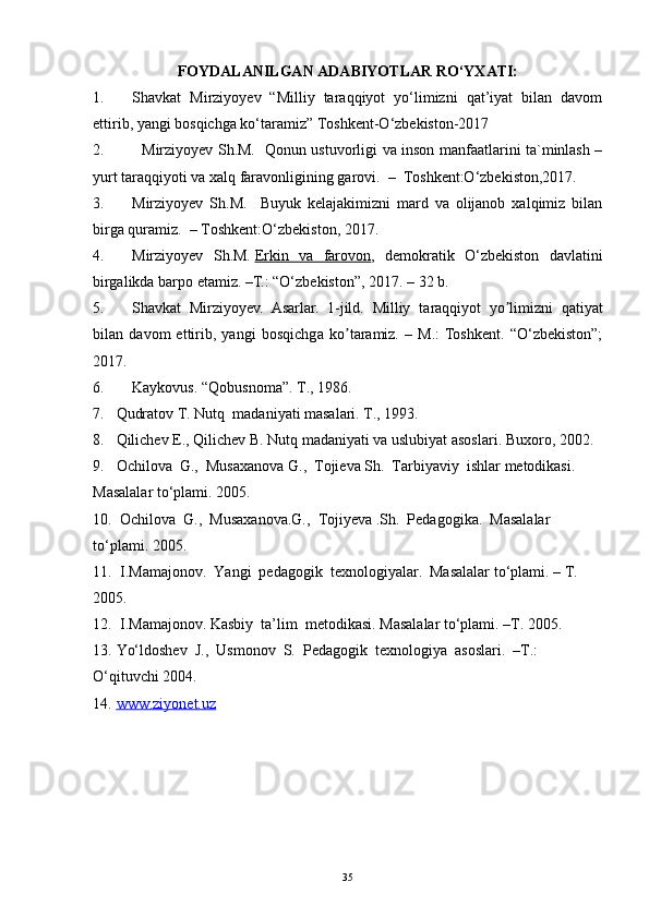 FOYDALANILGAN ADABIYOTLAR RO‘YXATI:
1. Shavkat   Mirziyoyev   “Milliy   taraqqiyot   yo‘limizni   qat’iyat   bilan   davom
ettirib, yangi bosqichga ko‘taramiz” Toshkent-O‘zbekiston-2017
2.     Mirziyoyev Sh.M.   Qonun ustuvorligi va inson manfaatlarini ta`minlash –
yurt taraqqiyoti va xalq faravonligining garovi.  –  Toshkent:O‘zbekiston,2017. 
3. Mirziyoyev   Sh.M.     Buyuk   kelajakimizni   mard   va   olijanob   xalqimiz   bilan
birga quramiz.  – Toshkent:O‘zbekiston, 2017.
4. Mirziyoyev   Sh.M.   Erkin   va   farovon ,   demokratik   O‘zbekiston   davlatini
birgalikda barpo etamiz. –T.: “O‘zbekiston”, 2017. – 32 b.
5. Shavkat   Mirziyoyev.   Asarlar.   1-jild.   Milliy   t а r а qqiyot   yo limizni   qʼ а tiyat
bil а n   d а vom   ettirib,   yangi   bosqichg а   ko t	
ʼ а r а miz.   –   M.:  Toshkent.   “O‘zbekiston”;
2017.
6. Kaykovus. “Qobusnoma”. T., 1986.
7. Qudratov T. Nutq  madaniyati masalari. T., 1993.
8. Qilichev E., Qilichev B. Nutq madaniyati va uslubiyat asoslari. Buxoro, 2002.
9. Ochilova  G.,  Musaxanova G.,  Tojieva Sh.  Tarbiyaviy  ishlar metodikasi. 
Masalalar to‘plami. 2005.
10.  Ochilova  G.,  Musaxanova.G.,  Tojiyeva .Sh.  Pedagogika.  Masalalar 
to‘plami. 2005.
11.   I.Mamajonov.  Yangi  pedagogik  texnologiyalar.  Masalalar to‘plami. – T. 
2005.
12.   I.Mamajonov. Kasbiy  ta’lim  metodikasi. Masalalar to‘plami. –T. 2005.
13. Yo‘ldoshev  J.,  Usmonov  S.  Pedagogik  texnologiya  asoslari.  –T.: 
O‘qituvchi 2004.
14. www.ziyonet.uz     
35 
