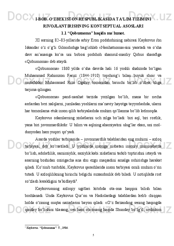 I-BOB.  O‘ZBEKISTON RESPUBLIKASI DA  TA’LIM TIZIMI NI
RIVOJLANTIRISHNING KONTSEPTUAL ASOSLARI
1.1 “Qobusnoma” haqida ma`lumot.
XI asrning 82–83-yillarida arbiy Eron podshohining nabirasi Kaykovus ibn
Iskandar   o‘z   o‘g‘li   Gilonshohga   bag‘ishlab   «Nasihatnoma»sini   yaratadi   va   o‘sha
davr   an’anasiga   ko‘ra   uni   bobosi   podshoh   shamsul-maoliy   Qobus   sharafiga
«Qobusnoma» deb ataydi.
«Qobusnoma»   1860   yilda   o‘sha   davrda   hali   16   yoshli   shahzoda   bo‘lgan
Muhammad   Rahimxon   Feruz   (1844-1910)   topshirig‘i   bilan   buyuk   shoir   va
mutafakkir   Muhammad   Rizo   Ogahiy   tomonidan   birinchi   bo‘lib   o‘zbek   tiliga
tarjima qilingan. 
«Qobusnoma»   pand-nasihat   tarzida   yozilgan   bo‘lib,   mana   bir   necha
asrlardan beri xalqlarni, jumladan yoshlarni ma’naviy hayotga tayyorlashda, ularni
har tomonlama etuk inson qilib tarbiyalashda muhim qo‘llanma bo‘lib kelmoqda.
Kaykovus   odamlarning   xislatlarini   uch   xilga   bo‘ladi:   biri   aql,   biri   rostlik,
yana biri juvonmardlikdir. U bilim va aqlning ahamiyatini ulug‘lar ekan, uni mol-
dunyodan ham yuqori qo‘yadi. 
Asarda yoshlar tarbiyasida – juvonmardlik talablaridan eng muhimi – axloq
tarbiyasi,   deb   ko‘rsatiladi.   U   yoshlarda   insonga   nisbatan   insoniy   munosabatda
bo‘lish, adolatlilik, samimiylik, saxiylik kabi xislatlarni tarkib toptirishni istaydi va
asarning   boshidan   oxirigacha   ana   shu   ezgu   maqsadini   amalga   oshirishga   harakat
qiladi. Ko‘rinib turibdiki, Kaykovus qarashlarida inson tarbiyasi omili muhim o‘rin
tutadi. U axloqlilikning birinchi belgichi suxandonlik deb biladi. U notiqlikda rost
so‘zlash kerakligini ta’kidlaydi 3
.
Kaykovusning   axloqiy   ugitlari   kitobda   ota-ona   haqqini   bilish   bilan
boshlanadi.   Unda   Kaykovus   Qur’on   va   Hadislardagi   talablardan   kelib   chiqqan
holda   o‘zining   nuqtai   nazarlarini   bayon   qiladi:   «O‘z   farzanding   sening   haqingda
qanday bo‘lishini tilasang, sen ham ota-onang haqida Shunday bo‘lg‘il, nedinkim
3
 Kaykovus. “Qobusnoma”. T., 1986.
5 