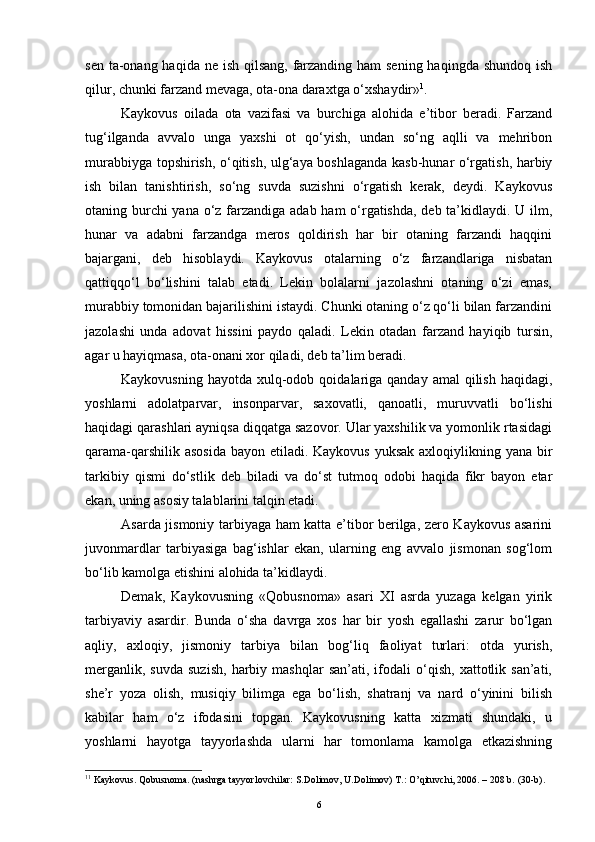 sen ta-onang haqida ne ish qilsang,  farzanding ham sening haqingda shundoq ish
qilur, chunki farzand mevaga, ota-ona daraxtga o‘xshaydir» 1
.
Kaykovus   oilada   ota   vazifasi   va   burchiga   alohida   e’tibor   beradi.   Farzand
tug‘ilganda   avvalo   unga   yaxshi   ot   qo‘yish,   undan   so‘ng   aqlli   va   mehribon
murabbiyga topshirish, o‘qitish, ulg‘aya boshlaganda kasb-hunar o‘rgatish, harbiy
ish   bilan   tanishtirish,   so‘ng   suvda   suzishni   o‘rgatish   kerak,   deydi.   Kaykovus
otaning burchi  yana o‘z farzandiga adab ham o‘rgatishda, deb ta’kidlaydi. U ilm,
hunar   va   adabni   farzandga   meros   qoldirish   har   bir   otaning   farzandi   haqqini
bajargani,   deb   hisoblaydi.   Kaykovus   otalarning   o‘z   farzandlariga   nisbatan
qattiqqo‘l   bo‘lishini   talab   etadi.   Lekin   bolalarni   jazolashni   otaning   o‘zi   emas,
murabbiy tomonidan bajarilishini istaydi. Chunki otaning o‘z qo‘li bilan farzandini
jazolashi   unda   adovat   hissini   paydo   qaladi.   Lekin   otadan   farzand   hayiqib   tursin,
agar u hayiqmasa, ota-onani xor qiladi, deb ta’lim beradi.
Kaykovusning  hayotda  xulq-odob  qoidalariga  qanday  amal   qilish  haqidagi,
yoshlarni   adolatparvar,   insonparvar,   saxovatli,   qanoatli,   muruvvatli   bo‘lishi
haqidagi qarashlari ayniqsa diqqatga sazovor. Ular yaxshilik va yomonlik rtasidagi
qarama-qarshilik asosida  bayon etiladi. Kaykovus yuksak axloqiylikning yana bir
tarkibiy   qismi   do‘stlik   deb   biladi   va   do‘st   tutmoq   odobi   haqida   fikr   bayon   etar
ekan, uning asosiy talablarini talqin etadi. 
Asarda jismoniy tarbiyaga ham katta e’tibor berilga, zero Kaykovus asarini
juvonmardlar   tarbiyasiga   bag‘ishlar   ekan,   ularning   eng   avvalo   jismonan   sog‘lom
bo‘lib kamolga etishini alohida ta’kidlaydi.
Demak,   Kaykovusning   «Qobusnoma»   asari   XI   asrda   yuzaga   kelgan   yirik
tarbiyaviy   asardir.   Bunda   o‘sha   davrga   xos   har   bir   yosh   egallashi   zarur   bo‘lgan
aqliy,   axloqiy,   jismoniy   tarbiya   bilan   bog‘liq   faoliyat   turlari:   otda   yurish,
merganlik,   suvda   suzish,   harbiy   mashqlar   san’ati,  ifodali   o‘qish,   xattotlik  san’ati,
she’r   yoza   olish,   musiqiy   bilimga   ega   bo‘lish,   shatranj   va   nard   o‘yinini   bilish
kabilar   ham   o‘z   ifodasini   topgan.   Kaykovusning   katta   xizmati   shundaki,   u
yoshlarni   hayotga   tayyorlashda   ularni   har   tomonlama   kamolga   etkazishning
1 1
  Kaykovus .  Qobusnoma . (nashrga tayyorlovchilar: S.Dolimov, U.Dolimov) Т.: O’qituvchi, 2006. – 208 b.   ( 30- b) .
6 