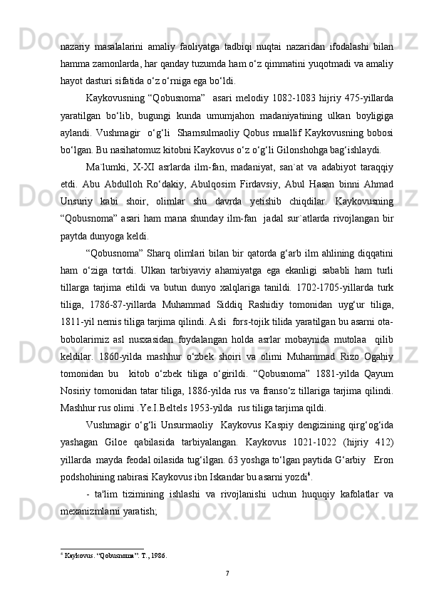 nazariy   masalalarini   amaliy   faoliyatga   tadbiqi   nuqtai   nazaridan   ifodalashi   bilan
hamma zamonlarda, har qanday tuzumda ham o‘z qimmatini yuqotmadi va amaliy
hayot dasturi sifatida o‘z o‘rniga ega bo‘ldi.
Kaykovusning   “Qobusnoma”     asari   melodiy   1082-1083   hijriy   475-yillarda
yaratilgan   bo‘lib,   bugungi   kunda   umumjahon   madaniyatining   ulkan   boyligiga
aylandi.   Vushmagir     o‘g‘li     Shamsulmaoliy   Qobus   muallif   Kaykovusning   bobosi
bo‘lgan. Bu nasihatomuz kitobni Kaykovus o‘z o‘g‘li Gilonshohga bag‘ishlaydi. 
Ma`lumki,   X-XI   asrlarda   ilm-fan,   madaniyat,   san`at   va   adabiyot   taraqqiy
etdi.   Abu   Abdulloh   Ro‘dakiy,   Abulqosim   Firdavsiy,   Abul   Hasan   binni   Ahmad
Unsuriy   kabi   shoir,   olimlar   shu   davrda   yetishib   chiqdilar.   Kaykovusning
“Qobusnoma”   asari   ham   mana   shunday   ilm-fan     jadal   sur`atlarda   rivojlangan   bir
paytda dunyoga keldi. 
“Qobusnoma”   Sharq  olimlari   bilan  bir  qatorda  g‘arb  ilm  ahlining  diqqatini
ham   o‘ziga   tortdi.   Ulkan   tarbiyaviy   ahamiyatga   ega   ekanligi   sababli   ham   turli
tillarga   tarjima   etildi   va   butun   dunyo   xalqlariga   tanildi.   1702-1705-yillarda   turk
tiliga,   1786-87-yillarda   Muhammad   Siddiq   Rashidiy   tomonidan   uyg‘ur   tiliga,
1811-yil nemis tiliga tarjima qilindi. Asli  fors-tojik tilida yaratilgan bu asarni ota-
bobolarimiz   asl   nusxasidan   foydalangan   holda   asrlar   mobaynida   mutolaa     qilib
keldilar.   1860-yilda   mashhur   o‘zbek   shoiri   va   olimi   Muhammad   Rizo   Ogahiy
tomonidan   bu     kitob   o‘zbek   tiliga   o‘girildi.   “Qobusnoma”   1881-yilda   Qayum
Nosiriy tomonidan tatar  tiliga, 1886-yilda rus va franso‘z tillariga tarjima qilindi.
Mashhur rus olimi .Ye.I.Beltels 1953-yilda  rus tiliga tarjima qildi. 
Vushmagir   o‘g‘li   Unsurmaoliy     Kaykovus   Kaspiy   dengizining   qirg‘og‘ida
yashagan   Giloe   qabilasida   tarbiyalangan.   Kaykovus   1021-1022   (hijriy   412)
yillarda  mayda feodal oilasida tug‘ilgan. 63 yoshga to‘lgan paytida G‘arbiy   Eron
podshohining nabirasi Kaykovus ibn Iskandar bu asarni yozdi 4
. 
-   ta'lim   tizimining   ishlashi   va   rivojlanishi   uchun   huquqiy   kafolatlar   va
mexanizmlarni yaratish;
4
 Kaykovus. “Qobusnoma”. T., 1986.
7 