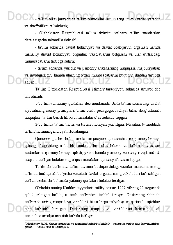- ta’lim olish jarayonida ta’lim  oluvchilar  uchun teng imkoniyatlar yaratish
va shaffoflikni ta’minlash;
-   O‘zbekiston   Respublikasi   ta’lim   tizimini   xalqaro   ta’lim   standartlari
darajasigacha takomillashtirish 5
;
-   ta’lim   sohasida   davlat   hokimiyati   va   davlat   boshqaruvi   organlari   hamda
mahalliy   davlat   hokimiyati   organlari   vakolatlarini   belgilash   va   ular   o‘rtasidagi
munosabatlarni tartibga solish;
- ta’lim sohasida yuridik va jismoniy shaxslarning huquqlari, majburiyatlari
va javobgarligini hamda ularning o‘zari munosabatlarini huquqiy jihatdan tartibga
solish. 
Ta’lim   O‘zbekiston   Respublikasi   ijtimoiy   taraqqiyoti   sohasida   ustuvor   deb
tan olinadi.
1-bo‘lim «Umumiy qoidalar» deb nomlanadi. Unda ta’lim sohasidagi davlat
siyosatining asosiy  prinsiplari, bilim  olish, pedagogik faoliyat  bilan shug‘ullanish
huquqlari, ta’lim berish tili kabi masalalar o‘z ifodasini topgan.
2-bo‘limda ta’lim tizimi va turlari mohiyati yoritilgan. Masalan, 9-moddada
ta’lim tizimining mohiyati ifodalangan. 
Qonunning uchinchi bo‘limi ta’lim jarayoni qatnashchilarini ijtimoiy himoya
qilishga   bagishlangan   bo‘lib,   unda   ta’lim   oluvchilarni   va   ta’lim   muassasasi
xodimlarini  ijtimoiy himoya qilish, yetim hamda jismoniy va ruhiy rivojlanishida
nuqsoni bo‘lgan bolalarning o‘qish masalalari qonuniy ifodasini topgan. 
To‘rtinchi bo‘limida ta’lim tizimini boshqarishdagi vazirlar mahkamasining,
ta’limni boshqarish bo‘yicha vakolatli davlat organlarining vakolatlari ko‘rsatilgan
bo‘lsa, beshinchi bo‘limda yakuniy qoidalar ifodalab berilgan. 
O‘zbekistonning Kadrlar tayyorlash milliy dasturi 1997-yilning 29-avgustida
qabul   qilingan   bo‘lib,   u   besh   bo‘limdan   tashkil   topgan.   Dasturning   ikkinchi
bo‘limida   uning   maqsad   va   vazifalari   bilan   birga   ro‘yobga   chiqarish   bosqichlari
ham   ko‘rsatib   berilgan.   Dasturning   maqsad   va   vazifalarini   ketma-ket   uch
bosqichda amalga oshirish ko‘zda tutilgan.
5
 Mirziyoyev Sh.M.  Qonun ustuvorligi va inson manfaatlarini ta`minlash – yurt taraqqiyoti va xalq faravonligining 
garovi.  –  Toshkent:O`zbekiston,2017.
8 