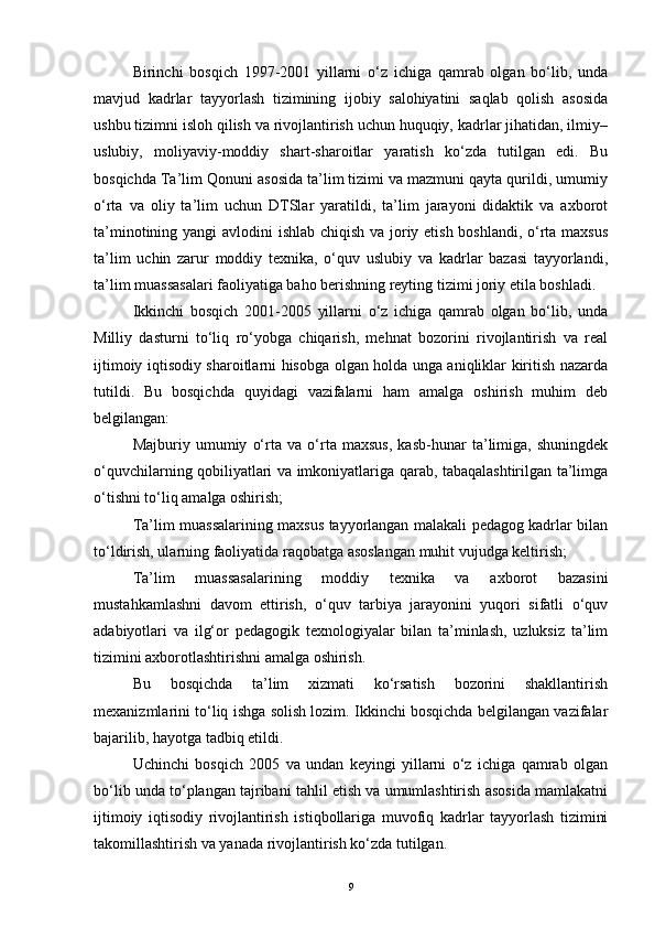 Birinchi   bosqich   1997-2001   yillarni   o‘z   ichiga   qamrab   olgan   bo‘lib,   unda
mavjud   kadrlar   tayyorlash   tizimining   ijobiy   salohiyatini   saqlab   qolish   asosida
ushbu tizimni isloh qilish va rivojlantirish uchun huquqiy, kadrlar jihatidan, ilmiy–
uslubiy,   moliyaviy-moddiy   shart-sharoitlar   yaratish   ko‘zda   tutilgan   edi.   Bu
bosqichda Ta’lim Qonuni asosida ta’lim tizimi va mazmuni qayta qurildi, umumiy
o‘rta   va   oliy   ta’lim   uchun   DTSlar   yaratildi,   ta’lim   jarayoni   didaktik   va   axborot
ta’minotining yangi  avlodini  ishlab chiqish va joriy etish boshlandi, o‘rta maxsus
ta’lim   uchin   zarur   moddiy   texnika,   o‘quv   uslubiy   va   kadrlar   bazasi   tayyorlandi,
ta’lim muassasalari faoliyatiga baho berishning reyting tizimi joriy etila boshladi.
Ikkinchi   bosqich   2001-2005   yillarni   o‘z   ichiga   qamrab   olgan   bo‘lib,   unda
Milliy   dasturni   to‘liq   ro‘yobga   chiqarish,   mehnat   bozorini   rivojlantirish   va   real
ijtimoiy iqtisodiy sharoitlarni hisobga olgan holda unga aniqliklar kiritish nazarda
tutildi.   Bu   bosqichda   quyidagi   vazifalarni   ham   amalga   oshirish   muhim   deb
belgilangan:
Majburiy   umumiy   o‘rta   va   o‘rta   maxsus,   kasb-hunar   ta’limiga,   shuningdek
o‘quvchilarning qobiliyatlari va imkoniyatlariga qarab, tabaqalashtirilgan ta’limga
o‘tishni to‘liq amalga oshirish;
Ta’lim muassalarining maxsus tayyorlangan malakali pedagog kadrlar bilan
to‘ldirish, ularning faoliyatida raqobatga asoslangan muhit vujudga keltirish;
Ta’lim   muassasalarining   moddiy   texnika   va   axborot   bazasini
mustahkamlashni   davom   ettirish,   o‘quv   tarbiya   jarayonini   yuqori   sifatli   o‘quv
adabiyotlari   va   ilg‘or   pedagogik   texnologiyalar   bilan   ta’minlash,   uzluksiz   ta’lim
tizimini axborotlashtirishni amalga oshirish.
Bu   bosqichda   ta’lim   xizmati   ko‘rsatish   bozorini   shakllantirish
mexanizmlarini to‘liq ishga solish lozim. Ikkinchi bosqichda belgilangan vazifalar
bajarilib, hayotga tadbiq etildi.
Uchinchi   bosqich   2005   va   undan   keyingi   yillarni   o‘z   ichiga   qamrab   olgan
bo‘lib unda to‘plangan tajribani tahlil etish va umumlashtirish asosida mamlakatni
ijtimoiy   iqtisodiy   rivojlantirish   istiqbollariga   muvofiq   kadrlar   tayyorlash   tizimini
takomillashtirish va yanada rivojlantirish ko‘zda tutilgan. 
9 