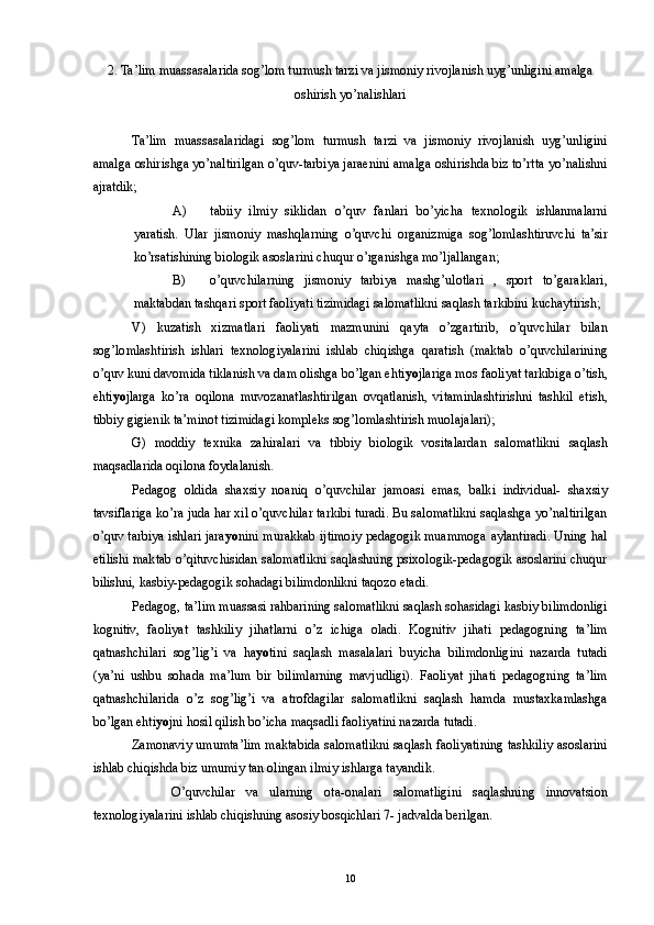 2. Ta’lim muassasalarida sog’lom turmush tarzi va jismoniy rivojlanish uyg’unligini amalga 
oshirish yo’nalishlari 
 
Ta’lim   muassasalaridagi   sog’lom   turmush   tarzi   va   jismoniy   rivojlanish   uyg’unligini
amalga oshirishga yo’naltirilgan o’quv-tarbiya jaraenini amalga oshirishda biz to’rtta yo’nalishni
ajratdik; 
A) tabiiy   ilmiy   siklidan   o’quv   fanlari   bo’yicha   texnologik   ishlanmalarni
yaratish.   Ular   jismoniy   mashqlarning   o’quvchi   organizmiga   sog’lomlashtiruvchi   ta’sir
ko’rsatishining biologik asoslarini chuqur o’rganishga mo’ljallangan; 
B) o’quvchilarning   jismoniy   tarbiya   mashg’ulotlari   ,   sport   to’garaklari,
maktabdan tashqari sport faoliyati tizimidagi salomatlikni saqlash tarkibini kuchaytirish; 
V)   kuzatish   xizmatlari   faoliyati   mazmunini   qayta   o’zgartirib,   o’quvchilar   bilan
sog’lomlashtirish   ishlari   texnologiyalarini   ishlab   chiqishga   qaratish   (maktab   o’quvchilarining
o’quv kuni davomida tiklanish va dam olishga bo’lgan ehti yo jlariga mos faoliyat tarkibiga o’tish,
ehti yo jlarga   ko’ra   oqilona   muvozanatlashtirilgan   ovqatlanish,   vitaminlashtirishni   tashkil   etish,
tibbiy gigienik ta’minot tizimidagi kompleks sog’lomlashtirish muolajalari); 
G)   moddiy   texnika   zahiralari   va   tibbiy   biologik   vositalardan   salomatlikni   saqlash
maqsadlarida oqilona foydalanish. 
Pedagog   oldida   shaxsiy   noaniq   o’quvchilar   jamoasi   emas,   balki   individual-   shaxsiy
tavsiflariga ko’ra juda har xil o’quvchilar tarkibi turadi. Bu salomatlikni saqlashga yo’naltirilgan
o’quv tarbiya ishlari jara yo nini murakkab ijtimoiy pedagogik muammoga aylantiradi. Uning hal
etilishi maktab o’qituvchisidan salomatlikni saqlashning psixologik-pedagogik asoslarini chuqur
bilishni, kasbiy-pedagogik sohadagi bilimdonlikni taqozo etadi. 
Pedagog, ta’lim muassasi rahbarining salomatlikni saqlash sohasidagi kasbiy bilimdonligi
kognitiv,   faoliyat   tashkiliy   jihatlarni   o’z   ichiga   oladi.   Kognitiv   jihati   pedagogning   ta’lim
qatnashchilari   sog’lig’i   va   ha yo tini   saqlash   masalalari   buyicha   bilimdonligini   nazarda   tutadi
(ya’ni   ushbu   sohada   ma’lum   bir   bilimlarning   mavjudligi).   Faoliyat   jihati   pedagogning   ta’lim
qatnashchilarida   o’z   sog’lig’i   va   atrofdagilar   salomatlikni   saqlash   hamda   mustaxkamlashga
bo’lgan ehti yo jni hosil qilish bo’icha maqsadli faoliyatini nazarda tutadi. 
Zamonaviy umumta’lim maktabida salomatlikni saqlash faoliyatining tashkiliy asoslarini
ishlab chiqishda biz umumiy tan olingan ilmiy ishlarga tayandik. 
  O’quvchilar   va   ularning   ota-onalari   salomatligini   saqlashning   innovatsion
texnologiyalarini ishlab chiqishning asosiy bosqichlari 7- jadvalda berilgan. 
  10 