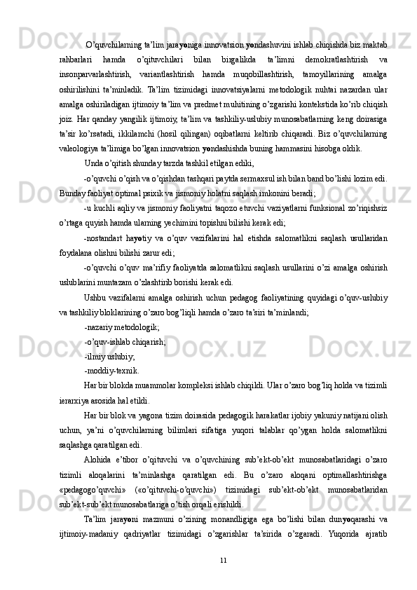  O’quvchilarning ta’lim jara yo niga innovatsion  yo ndashuvini ishlab chiqishda biz maktab
rahbarlari   hamda   o’qituvchilari   bilan   birgalikda   ta’limni   demokratlashtirish   va
insonparvarlashtirish,   variantlashtirish   hamda   muqobillashtirish,   tamoyillarining   amalga
oshirilishini   ta’minladik.   Ta’lim   tizimidagi   innovatsiyalarni   metodologik   nuhtai   nazardan   ular
amalga oshiriladigan ijtimoiy ta’lim va predmet muhitining o’zgarishi kontekstida ko’rib chiqish
joiz. Har qanday yangilik ijtimoiy, ta’lim va tashkiliy-uslubiy munosabatlarning keng doirasiga
ta’sir   ko’rsatadi,   ikkilamchi   (hosil   qilingan)   oqibatlarni   keltirib   chiqaradi.   Biz   o’quvchilarning
valeologiya ta’limiga bo’lgan innovatsion  yo ndashishda buning hammasini hisobga oldik. 
Unda o’qitish shunday tarzda tashkil etilgan ediki, 
-o’quvchi o’qish va o’qishdan tashqari paytda sermaxsul ish bilan band bo’lishi lozim edi.
Bunday faoliyat optimal psixik va jismoniy holatni saqlash imkonini beradi; 
-u kuchli aqliy va jismoniy faoliyatni taqozo etuvchi vaziyatlarni funksional zo’riqishsiz
o’rtaga quyish hamda ularning yechimini topishni bilishi kerak edi; 
-nostandart   ha yo tiy   va   o’quv   vazifalarini   hal   etishda   salomatlikni   saqlash   usullaridan
foydalana olishni bilishi zarur edi; 
-o’quvchi   o’quv   ma’rifiy   faoliyatda   salomatlikni   saqlash   usullarini   o’zi   amalga   oshirish
uslublarini muntazam o’zlashtirib borishi kerak edi. 
Ushbu   vazifalarni   amalga   oshirish   uchun   pedagog   faoliyatining   quyidagi   o’quv-uslubiy
va tashkiliy bloklarining o’zaro bog’liqli hamda o’zaro ta’siri ta’minlandi; 
-nazariy metodologik; 
-o’quv-ishlab chiqarish; 
-ilmiy uslubiy; 
-moddiy-texnik. 
Har bir blokda muammolar kompleksi ishlab chiqildi. Ular o’zaro bog’liq holda va tizimli
ierarxiya asosida hal etildi. 
Har bir blok va yagona tizim doirasida pedagogik harakatlar ijobiy yakuniy natijani olish
uchun,   ya’ni   o’quvchilarning   bilimlari   sifatiga   yuqori   talablar   qo’ygan   holda   salomatlikni
saqlashga qaratilgan edi. 
Alohida   e’tibor   o’qituvchi   va   o’quvchining   sub’ekt-ob’ekt   munosabatlaridagi   o’zaro
tizimli   aloqalarini   ta’minlashga   qaratilgan   edi.   Bu   o’zaro   aloqani   optimallashtirishga
«pedagogo’quvchi»   («o’qituvchi-o’quvchi»)   tizimidagi   sub’ekt-ob’ekt   munosabatlaridan
sub’ekt-sub’ekt munosabatlariga o’tish orqali erishildi. 
Ta’lim   jara yo ni   mazmuni   o’zining   monandligiga   ega   bo’lishi   bilan   dun yo qarashi   va
ijtimoiy-madaniy   qadriyatlar   tizimidagi   o’zgarishlar   ta’sirida   o’zgaradi.   Yuqorida   ajratib
  11 