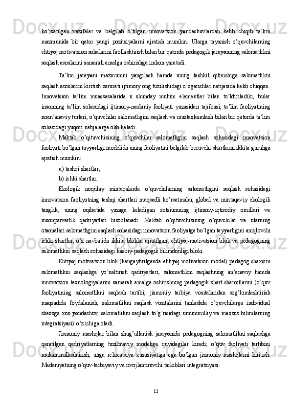 ko’rsatilgan   vazifalar   va   belgilab   o’tilgan   innovatsion   yo ndashuvlardan   kelib   chiqib   ta’lim
mazmunida   bir   qator   yangi   pozitsiyalarni   ajratish   mumkin.   Ularga   tayanish   o’quvchilarning
ehti yo j motivatsion sohalarini faollashtirish bilan bir qatorda pedagogik jara yo nning salomatlikni
saqlash asoslarini samarali amalga oshirishga imkon yaratadi. 
Ta’lim   jara yo ni   mazmunini   yangilash   hamda   uning   tashkil   qilinishiga   salomatlikni
saqlash asoslarini kiritish zarurati ijtimoiy ong tuzilishidagi o’zgarishlar natijasida kelib chiqqan.
Innovatsion   ta’lim   muassasalarida   u   shunday   muhim   elementlar   bilan   to’ldiriladiki,   bular
insonning   ta’lim   sohasidagi   ijtimoiy-madaniy   faoliyati   yuzasidan   tajribasi,   ta’lim   faoliyatining
noan’anaviy turlari, o’quvchilar salomatligini saqlash va mustaxkamlash bilan bir qatorda ta’lim
sohasidagi yuqori natijalarga olib keladi. 
Maktab   o’qituvchisining   o’quvchilar   salomatligini   saqlash   sohasidagi   innovatsion
faoliyati bo’lgan tay yo rligi modelida uning faoliyatini belgilab beruvchi shartlarni ikkita guruhga
ajratish mumkin: 
a) tashqi shartlar; 
b) ichki shartlar. 
Ekologik   noqulay   mintaqalarda   o’quvchilarning   salomatligini   saqlash   sohasidagi
innovatsion   faoliyatning   tashqi   shartlari   maqsadli   ko’rsatmalar,   global   va   mintaqaviy   ekologik
tanglik,   uning   oqibatida   yuzaga   keladigan   sotsiumning   ijtimoiy-iqtisodiy   omillari   va
insonparvarlik   qadriyatlari   hisoblanadi.   Maktab   o’qituvchisining   o’quvchilar   va   ularning
otaonalari salomatligini saqlash sohasidagi innovatsion faoliyatga bo’lgan tay yo rligini aniqlovchi
ichki   shartlar,   o’z   navbatida   ikkita   blokka   ajratilgan;   ehti yo j-motivatsion   blok   va   pedagogning
salomatlikni saqlash sohasidagi kasbiy-pedagogik bilimdonligi bloki. 
Ehti yo j motivatsion blok (kengaytirilganda-ehti yo j motivatsion model) pedagog shaxsini
salomatlikni   saqlashga   yo’naltirish   qadriyatlari,   salomatlikni   saqlashning   an’anaviy   hamda
innovatsion texnologiyalarini samarali amalga oshirishning pedagogik shart-sharoitlarini (o’quv
faoliyatining   salomatlikni   saqlash   tartibi,   jismoniy   tarbiya   vositalaridan   sog’lomlashtirish
maqsadida   foydalanish,   salomatlikni   saqlash   vositalarini   tanlashda   o’quvchilarga   individual
shaxsga   xos   yo ndashuv,   salomatlikni   saqlash   to’g’risidagi   umummilliy   va   maxsus   bilimlarning
integratsiyasi) o’z ichiga oladi. 
Jismoniy   mashqlar   bilan   shug’ullanish   jara yo nida   pedagogning   salomatlikni   saqlashga
qaratilgan   qadriyatlarning   tuzilmaviy   modeliga   quyidagilar   kiradi;   o’quv   faoliyati   tartibini
mukammallashtirish,   unga   rekreatsiya   xususiyatiga   ega   bo’lgan   jismoniy   mashqlarni   kiritish.
Madaniyatning o’quv-tarbiyaviy va rivojlantiruvchi tarkiblari integratsiyasi. 
  12 