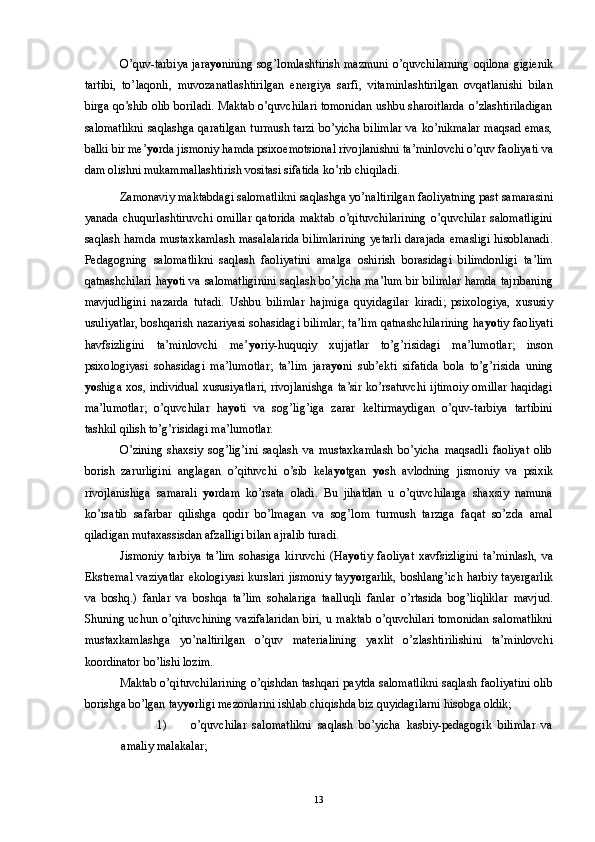 O’quv-tarbiya jara yo nining sog’lomlashtirish mazmuni o’quvchilarning oqilona gigienik
tartibi,   to’laqonli,   muvozanatlashtirilgan   energiya   sarfi,   vitaminlashtirilgan   ovqatlanishi   bilan
birga qo’shib olib boriladi. Maktab o’quvchilari tomonidan ushbu sharoitlarda o’zlashtiriladigan
salomatlikni saqlashga qaratilgan turmush tarzi bo’yicha bilimlar va ko’nikmalar maqsad emas,
balki bir me’ yo rda jismoniy hamda psixoemotsional rivojlanishni ta’minlovchi o’quv faoliyati va
dam olishni mukammallashtirish vositasi sifatida ko’rib chiqiladi. 
Zamonaviy maktabdagi salomatlikni saqlashga yo’naltirilgan faoliyatning past samarasini
yanada   chuqurlashtiruvchi   omillar   qatorida   maktab   o’qituvchilarining   o’quvchilar   salomatligini
saqlash hamda mustaxkamlash masalalarida bilimlarining yetarli darajada emasligi hisoblanadi.
Pedagogning   salomatlikni   saqlash   faoliyatini   amalga   oshirish   borasidagi   bilimdonligi   ta’lim
qatnashchilari ha yo ti va salomatliginini saqlash bo’yicha ma’lum bir bilimlar hamda tajribaning
mavjudligini   nazarda   tutadi.   Ushbu   bilimlar   hajmiga   quyidagilar   kiradi;   psixologiya,   xususiy
usuliyatlar, boshqarish nazariyasi sohasidagi bilimlar; ta’lim qatnashchilarining ha yo tiy faoliyati
havfsizligini   ta’minlovchi   me’ yo riy-huquqiy   xujjatlar   to’g’risidagi   ma’lumotlar;   inson
psixologiyasi   sohasidagi   ma’lumotlar;   ta’lim   jara yo ni   sub’ekti   sifatida   bola   to’g’risida   uning
yo shiga xos, individual xususiyatlari, rivojlanishga ta’sir  ko’rsatuvchi  ijtimoiy  omillar haqidagi
ma’lumotlar;   o’quvchilar   ha yo ti   va   sog’lig’iga   zarar   keltirmaydigan   o’quv-tarbiya   tartibini
tashkil qilish to’g’risidagi ma’lumotlar. 
O’zining   shaxsiy   sog’lig’ini   saqlash   va   mustaxkamlash   bo’yicha   maqsadli   faoliyat   olib
borish   zarurligini   anglagan   o’qituvchi   o’sib   kela yo tgan   yo sh   avlodning   jismoniy   va   psixik
rivojlanishiga   samarali   yo rdam   ko’rsata   oladi.   Bu   jihatdan   u   o’quvchilarga   shaxsiy   namuna
ko’rsatib   safarbar   qilishga   qodir   bo’lmagan   va   sog’lom   turmush   tarziga   faqat   so’zda   amal
qiladigan mutaxassisdan afzalligi bilan ajralib turadi. 
Jismoniy   tarbiya   ta’lim   sohasiga   kiruvchi   (Ha yo tiy   faoliyat   xavfsizligini   ta’minlash,   va
Ekstremal vaziyatlar ekologiyasi kurslari jismoniy tay yo rgarlik, boshlang’ich harbiy tayergarlik
va   boshq.)   fanlar   va   boshqa   ta’lim   sohalariga   taalluqli   fanlar   o’rtasida   bog’liqliklar   mavjud.
Shuning uchun o’qituvchining vazifalaridan biri, u maktab o’quvchilari tomonidan salomatlikni
mustaxkamlashga   yo’naltirilgan   o’quv   materialining   yaxlit   o’zlashtirilishini   ta’minlovchi
koordinator bo’lishi lozim. 
Maktab o’qituvchilarining o’qishdan tashqari paytda salomatlikni saqlash faoliyatini olib
borishga bo’lgan tay yo rligi mezonlarini ishlab chiqishda biz quyidagilarni hisobga oldik; 
1) o’quvchilar   salomatlikni   saqlash   bo’yicha   kasbiy-pedagogik   bilimlar   va
amaliy malakalar; 
  13 