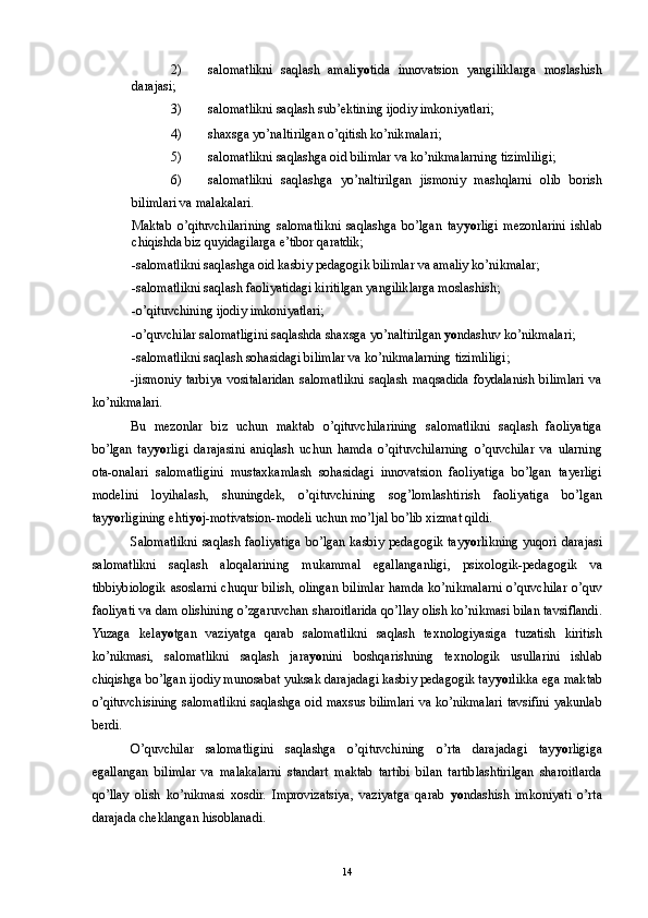 2) salomatlikni   saqlash   amali yo tida   innovatsion   yangiliklarga   moslashish
darajasi; 
3) salomatlikni saqlash sub’ektining ijodiy imkoniyatlari; 
4) shaxsga yo’naltirilgan o’qitish ko’nikmalari; 
5) salomatlikni saqlashga oid bilimlar va ko’nikmalarning tizimliligi; 
6) salomatlikni   saqlashga   yo’naltirilgan   jismoniy   mashqlarni   olib   borish
bilimlari va malakalari.  
Maktab   o’qituvchilarining   salomatlikni   saqlashga   bo’lgan   tay yo rligi   mezonlarini   ishlab
chiqishda biz quyidagilarga e’tibor qaratdik; 
-salomatlikni saqlashga oid kasbiy pedagogik bilimlar va amaliy ko’nikmalar; 
-salomatlikni saqlash faoliyatidagi kiritilgan yangiliklarga moslashish; 
-o’qituvchining ijodiy imkoniyatlari; 
-o’quvchilar salomatligini saqlashda shaxsga yo’naltirilgan  yo ndashuv ko’nikmalari; 
-salomatlikni saqlash sohasidagi bilimlar va ko’nikmalarning tizimliligi; 
-jismoniy   tarbiya   vositalaridan   salomatlikni   saqlash   maqsadida   foydalanish   bilimlari   va
ko’nikmalari. 
Bu   mezonlar   biz   uchun   maktab   o’qituvchilarining   salomatlikni   saqlash   faoliyatiga
bo’lgan   tay yo rligi   darajasini   aniqlash   uchun   hamda   o’qituvchilarning   o’quvchilar   va   ularning
ota-onalari   salomatligini   mustaxkamlash   sohasidagi   innovatsion   faoliyatiga   bo’lgan   tayerligi
modelini   loyihalash,   shuningdek,   o’qituvchining   sog’lomlashtirish   faoliyatiga   bo’lgan
tay yo rligining ehti yo j-motivatsion-modeli uchun mo’ljal bo’lib xizmat qildi. 
Salomatlikni  saqlash faoliyatiga  bo’lgan  kasbiy  pedagogik  tay yo rlikning  yuqori  darajasi
salomatlikni   saqlash   aloqalarining   mukammal   egallanganligi,   psixologik-pedagogik   va
tibbiybiologik  asoslarni chuqur  bilish, olingan bilimlar hamda  ko’nikmalarni  o’quvchilar  o’quv
faoliyati va dam olishining o’zgaruvchan sharoitlarida qo’llay olish ko’nikmasi bilan tavsiflandi.
Yuzaga   kela yo tgan   vaziyatga   qarab   salomatlikni   saqlash   texnologiyasiga   tuzatish   kiritish
ko’nikmasi,   salomatlikni   saqlash   jara yo nini   boshqarishning   texnologik   usullarini   ishlab
chiqishga bo’lgan ijodiy munosabat yuksak darajadagi kasbiy pedagogik tay yo rlikka ega maktab
o’qituvchisining salomatlikni saqlashga oid maxsus bilimlari va ko’nikmalari tavsifini yakunlab
berdi. 
O’quvchilar   salomatligini   saqlashga   o’qituvchining   o’rta   darajadagi   tay yo rligiga
egallangan   bilimlar   va   malakalarni   standart   maktab   tartibi   bilan   tartiblashtirilgan   sharoitlarda
qo’llay   olish   ko’nikmasi   xosdir.   Improvizatsiya,   vaziyatga   qarab   yo ndashish   imkoniyati   o’rta
darajada cheklangan hisoblanadi. 
  14