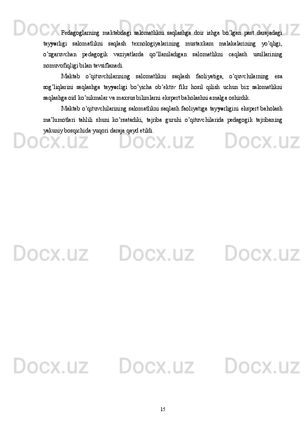 Pedagoglarning   maktabdagi   salomatlikni   saqlashga   doir   ishga   bo’lgan   past   darajadagi
tay yo rligi   salomatlikni   saqlash   texnologiyalarining   mustaxkam   malakalarining   yo’qligi,
o’zgaruvchan   pedagogik   vaziyatlarda   qo’llaniladigan   salomatlikni   caqlash   usullarining
nomuvofiqligi bilan tavsiflanadi. 
Maktab   o’qituvchilarining   salomatlikni   saqlash   faoliyatiga,   o’quvchilarning   esa
sog’liqlarini   saqlashga   tay yo rligi   bo’yicha   ob’ektiv   fikr   hosil   qilish   uchun   biz   salomatlikni
saqlashga oid ko’nikmalar va maxsus bilimlarni ekspert baholashni amalga oshirdik. 
Maktab   o’qituvchilarining   salomatlikni   saqlash   faoliyatiga   tay yo rligini   ekspert   baholash
ma’lumotlari   tahlili   shuni   ko’rsatadiki,   tajriba   guruhi   o’qituvchilarida   pedagogik   tajribaning
yakuniy bosqichida yuqori daraja qayd etildi. 
 
  15 