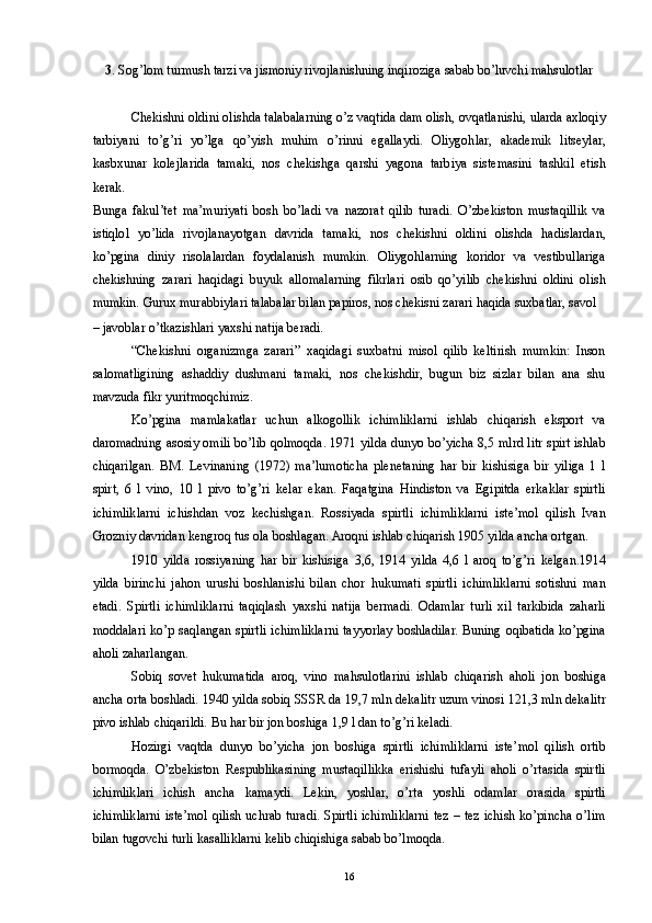 3 . Sog’lom turmush tarzi va jismoniy rivojlanishning inqiroziga sabab bo’luvchi mahsulotlar 
 
Chekishni oldini olishda talabalarning o’z vaqtida dam olish, ovqatlanishi, ularda axloqiy
tarbiyani   to’g’ri   yo’lga   qo’yish   muhim   o’rinni   egallaydi.   Oliygohlar,   akademik   litseylar,
kasbxunar   kolejlarida   tamaki,   nos   chekishga   qarshi   yagona   tarbiya   sistemasini   tashkil   etish
kerak. 
Bunga   fakul’tet   ma’muriyati   bosh   bo’ladi   va   nazorat   qilib   turadi.   O’zbekiston   mustaqillik   va
istiqlol   yo’lida   rivojlanayotgan   davrida   tamaki,   nos   chekishni   oldini   olishda   hadislardan,
ko’pgina   diniy   risolalardan   foydalanish   mumkin.   Oliygohlarning   koridor   va   vestibullariga
chekishning   zarari   haqidagi   buyuk   allomalarning   fikrlari   osib   qo’yilib   chekishni   oldini   olish
mumkin. Gurux murabbiylari talabalar bilan papiros, nos chekisni zarari haqida suxbatlar, savol 
– javoblar o’tkazishlari yaxshi natija beradi. 
“Chekishni   organizmga   zarari”   xaqidagi   suxbatni   misol   qilib   keltirish   mumkin:   Inson
salomatligining   ashaddiy   dushmani   tamaki,   nos   chekishdir,   bugun   biz   sizlar   bilan   ana   shu
mavzuda fikr yuritmoqchimiz. 
Ko’pgina   mamlakatlar   uchun   alkogollik   ichimliklarni   ishlab   chiqarish   eksport   va
daromadning asosiy omili bo’lib qolmoqda. 1971 yilda dunyo bo’yicha 8,5 mlrd litr spirt ishlab
chiqarilgan.   BM.   Levinaning   (1972)   ma’lumoticha   plenetaning   har   bir   kishisiga   bir   yiliga   1   l
spirt,   6   l   vino,   10   l   pivo   to’g’ri   kelar   ekan.   Faqatgina   Hindiston   va   Egipitda   erkaklar   spirtli
ichimliklarni   ichishdan   voz   kechishgan.   Rossiyada   spirtli   ichimliklarni   iste’mol   qilish   Ivan
Grozniy davridan kengroq tus ola boshlagan. Aroqni ishlab chiqarish 1905 yilda ancha ortgan. 
1910   yilda   rossiyaning   har   bir   kishisiga   3,6,   1914   yilda   4,6   l   aroq   to’g’ri   kelgan.1914
yilda   birinchi   jahon   urushi   boshlanishi   bilan   chor   hukumati   spirtli   ichimliklarni   sotishni   man
etadi.   Spirtli   ichimliklarni   taqiqlash   yaxshi   natija   bermadi.   Odamlar   turli   xil   tarkibida   zaharli
moddalari ko’p saqlangan spirtli ichimliklarni tayyorlay boshladilar. Buning oqibatida ko’pgina
aholi zaharlangan. 
Sobiq   sovet   hukumatida   aroq,   vino   mahsulotlarini   ishlab   chiqarish   aholi   jon   boshiga
ancha orta boshladi. 1940 yilda sobiq SSSR da 19,7 mln dekalitr uzum vinosi 121,3 mln dekalitr
pivo ishlab chiqarildi. Bu har bir jon boshiga 1,9 l dan to’g’ri keladi. 
Hozirgi   vaqtda   dunyo   bo’yicha   jon   boshiga   spirtli   ichimliklarni   iste’mol   qilish   ortib
bormoqda.   O’zbekiston   Respublikasining   mustaqillikka   erishishi   tufayli   aholi   o’rtasida   spirtli
ichimliklari   ichish   ancha   kamaydi.   Lekin,   yoshlar,   o’rta   yoshli   odamlar   orasida   spirtli
ichimliklarni iste’mol qilish uchrab turadi. Spirtli ichimliklarni tez – tez ichish ko’pincha o’lim
bilan tugovchi turli kasalliklarni kelib chiqishiga sabab bo’lmoqda. 
  16 