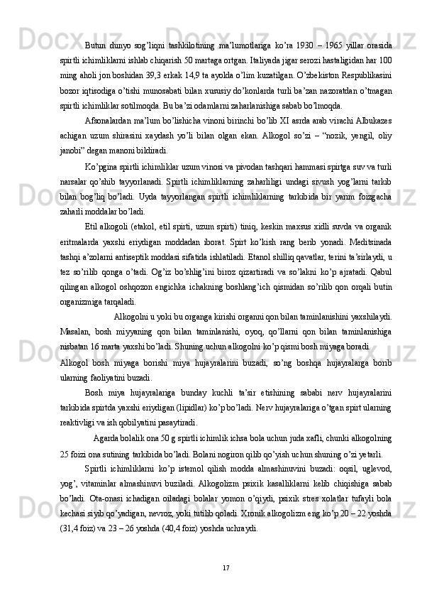 Butun   dunyo   sog’liqni   tashkilotining   ma’lumotlariga   ko’ra   1930   –   1965   yillar   orasida
spirtli ichimliklarni ishlab chiqarish 50 martaga ortgan. Italiyada jigar serozi hastaligidan har 100
ming aholi jon boshidan 39,3 erkak 14,9 ta ayolda o’lim kuzatilgan. O’zbekiston Respublikasini
bozor iqtisodiga o’tishi munosabati bilan xususiy do’konlarda turli ba’zan nazoratdan o’tmagan
spirtli ichimliklar sotilmoqda. Bu ba’zi odamlarni zaharlanishiga sabab bo’lmoqda. 
Afsonalardan ma’lum bo’lishicha vinoni birinchi bo’lib XI asrda arab virachi Albukazes
achigan   uzum   shirasini   xaydash   yo’li   bilan   olgan   ekan.   Alkogol   so’zi   –   “nozik,   yengil,   oliy
janobi” degan manoni bildiradi. 
Ko’pgina spirtli ichimliklar uzum vinosi va pivodan tashqari hammasi spirtga suv va turli
narsalar   qo’shib   tayyorlanadi.   Spirtli   ichimliklarning   zaharliligi   undagi   sivush   yog’larni   tarkib
bilan   bog’liq   bo’ladi.   Uyda   tayyorlangan   spirtli   ichimliklarning   tarkibida   bir   yarim   foizgacha
zaharli moddalar bo’ladi. 
Etil alkogoli (etakol, etil spirti, uzum spirti) tiniq, keskin maxsus xidli suvda va organik
eritmalarda   yaxshi   eriydigan   moddadan   iborat.   Spirt   ko’kish   rang   berib   yonadi.   Meditsinada
tashqi a’zolarni antiseptik moddasi sifatida ishlatiladi. Etanol shilliq qavatlar, terini ta’sirlaydi, u
tez   so’rilib   qonga   o’tadi.   Og’iz   bo’shlig’ini   biroz   qizartiradi   va   so’lakni   ko’p   ajratadi.   Qabul
qilingan   alkogol   oshqozon   engichka   ichakning   boshlang’ich   qismidan   so’rilib   qon   orqali   butin
organizmiga tarqaladi. 
Alkogolni u yoki bu organga kirishi organni qon bilan taminlanishini yaxshilaydi. 
Masalan,   bosh   miyyaning   qon   bilan   taminlanishi,   oyoq,   qo’llarni   qon   bilan   taminlanishiga
nisbatan 16 marta yaxshi bo’ladi. Shuning uchun alkogolni ko’p qismi bosh miyaga boradi. 
Alkogol   bosh   miyaga   borishi   miya   hujayralarini   buzadi,   so’ng   boshqa   hujayralarga   borib
ularning faoliyatini buzadi. 
Bosh   miya   hujayralariga   bunday   kuchli   ta’sir   etishining   sababi   nerv   hujayralarini
tarkibida spirtda yaxshi eriydigan (lipidlar) ko’p bo’ladi. Nerv hujayralariga o’tgan spirt ularning
reaktivligi va ish qobilyatini pasaytiradi. 
Agarda bolalik ona 50 g spirtli ichimlik ichsa bola uchun juda xafli, chunki alkogolning 
25 foizi ona sutining tarkibida bo’ladi. Bolani nogiron qilib qo’yish uchun shuning o’zi yetarli. 
Spirtli   ichimliklarni   ko’p   istemol   qilish   modda   almashinuvini   buzadi:   oqsil,   uglevod,
yog’,   vitaminlar   almashinuvi   buziladi.  Alkogolizm   psixik   kasalliklarni   kelib   chiqishiga   sabab
bo’ladi.   Ota-onasi   ichadigan   oiladagi   bolalar   yomon   o’qiydi,   psixik   stres   xolatlar   tufayli   bola
kechasi siyib qo’yadigan, nevroz, yoki tutilib qoladi. Xronik alkogolizm eng ko’p 20 – 22 yoshda
(31,4 foiz) va 23 – 26 yoshda (40,4 foiz) yoshda uchraydi. 
  17 